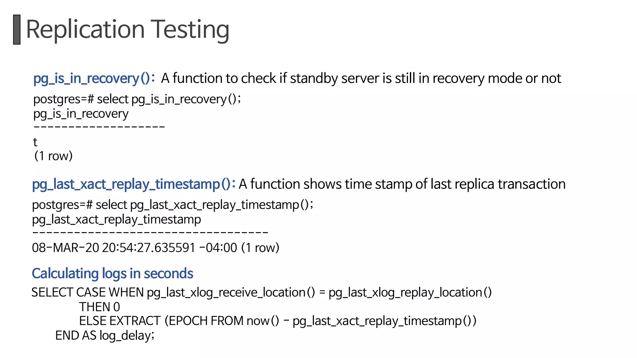 Replication Testing
pg_is_in_recovery(): A function to check if standby server is still in recovery mode or not
postgres=# select pg_is_in_recovery();
pg_is_in_recovery
-------------------
t
(1 row)
pg_last_xact_replay_timestamp(): A function shows time stamp of last replica transaction
postgres=# select pg_last_xact_replay_timestamp();
pg_last_xact_replay_timestamp
----------------------------------
08-MAR-20 20:54:27.635591 -04:00 (1 row)
SELECT CASE WHEN pg_last_xlog_receive_location() = pg_last_xlog_replay_location()
THEN 0
ELSE EXTRACT (EPOCH FROM now() - pg_last_xact_replay_timestamp())
END AS log_delay;
Calculating logs in seconds
 