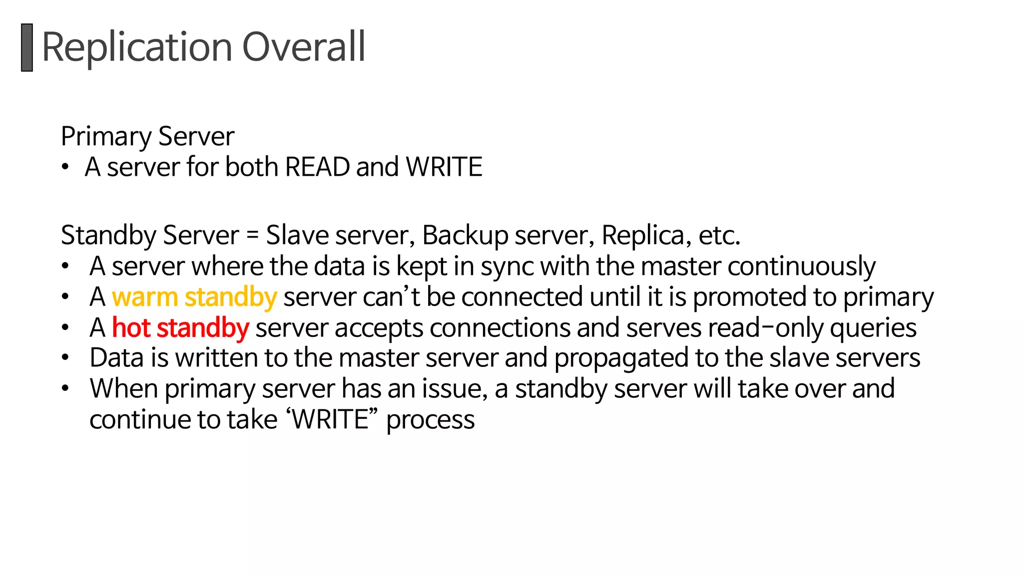 Replication Overall
Primary Server
• A server for both READ and WRITE
Standby Server = Slave server, Backup server, Replica, etc.
• A server where the data is kept in sync with the master continuously
• A warm standby server can’t be connected until it is promoted to primary
• A hot standby server accepts connections and serves read-only queries
• Data is written to the master server and propagated to the slave servers
• When primary server has an issue, a standby server will take over and
continue to take ‘WRITE” process
 