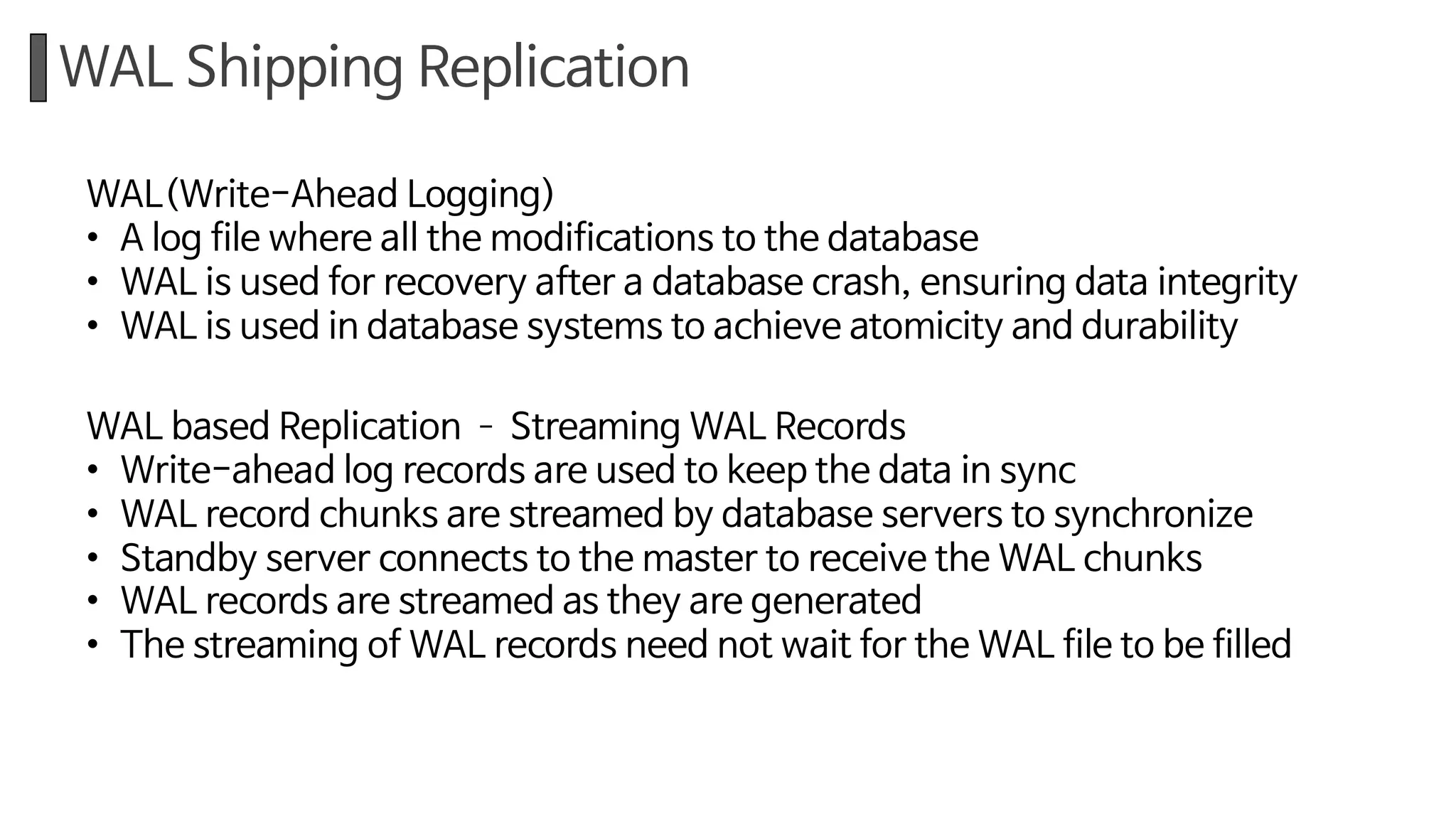 WAL Shipping Replication
WAL(Write-Ahead Logging)
• A log file where all the modifications to the database
• WAL is used for recovery after a database crash, ensuring data integrity
• WAL is used in database systems to achieve atomicity and durability
WAL based Replication ­ Streaming WAL Records
• Write-ahead log records are used to keep the data in sync
• WAL record chunks are streamed by database servers to synchronize
• Standby server connects to the master to receive the WAL chunks
• WAL records are streamed as they are generated
• The streaming of WAL records need not wait for the WAL file to be filled
 