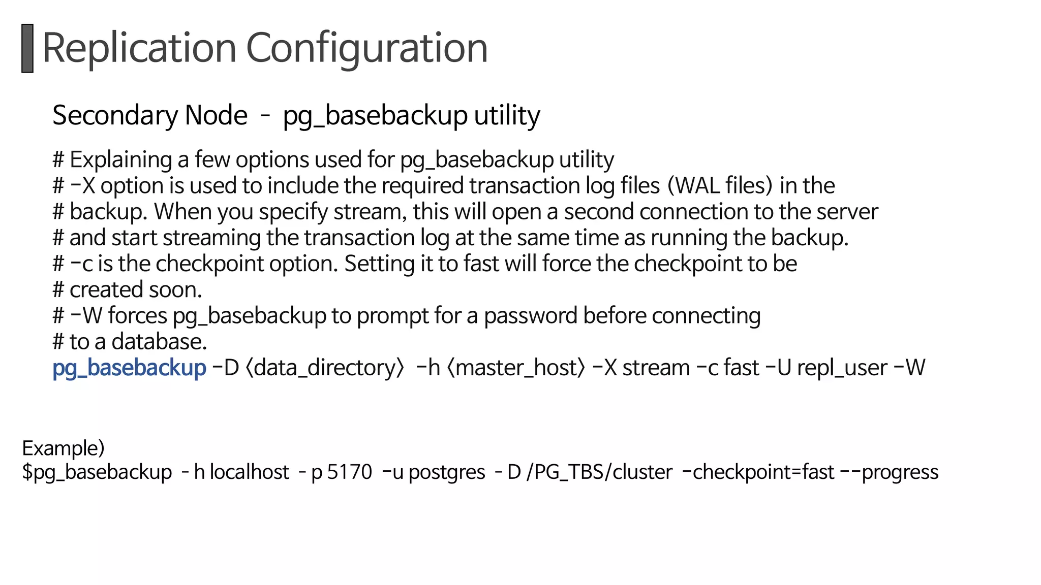 Replication Configuration
Secondary Node ­ pg_basebackup utility
# Explaining a few options used for pg_basebackup utility
# -X option is used to include the required transaction log files (WAL files) in the
# backup. When you specify stream, this will open a second connection to the server
# and start streaming the transaction log at the same time as running the backup.
# -c is the checkpoint option. Setting it to fast will force the checkpoint to be
# created soon.
# -W forces pg_basebackup to prompt for a password before connecting
# to a database.
pg_basebackup -D <data_directory> -h <master_host> -X stream -c fast -U repl_user -W
Example)
$pg_basebackup ­h localhost ­p 5170 -u postgres ­D /PG_TBS/cluster -checkpoint=fast --progress
 