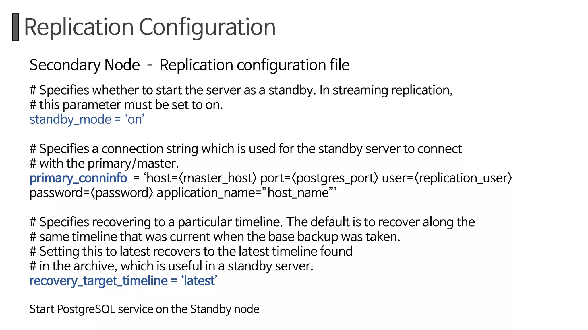 Replication Configuration
Secondary Node ­ Replication configuration file
# Specifies whether to start the server as a standby. In streaming replication,
# this parameter must be set to on.
standby_mode = ‘on’
# Specifies a connection string which is used for the standby server to connect
# with the primary/master.
primary_conninfo = ‘host=<master_host> port=<postgres_port> user=<replication_user>
password=<password> application_name=”host_name”’
# Specifies recovering to a particular timeline. The default is to recover along the
# same timeline that was current when the base backup was taken.
# Setting this to latest recovers to the latest timeline found
# in the archive, which is useful in a standby server.
recovery_target_timeline = ‘latest’
Start PostgreSQL service on the Standby node
 