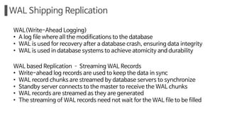 WAL Shipping Replication
WAL(Write-Ahead Logging)
• A log file where all the modifications to the database
• WAL is used for recovery after a database crash, ensuring data integrity
• WAL is used in database systems to achieve atomicity and durability
WAL based Replication ­ Streaming WAL Records
• Write-ahead log records are used to keep the data in sync
• WAL record chunks are streamed by database servers to synchronize
• Standby server connects to the master to receive the WAL chunks
• WAL records are streamed as they are generated
• The streaming of WAL records need not wait for the WAL file to be filled
 