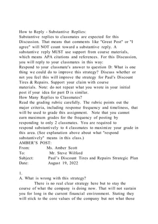 How to Reply - Substantive Replies:
Substantive replies to classmates are expected for this
Discussion. That means that comments like "Great Post" or "I
agree" will NOT count toward a substantive reply. A
substantive reply MUST use support from course materials,
which means APA citations and references. For this Discussion,
you will reply to your classmates in this way:
Respond to your classmate's answer to question D: What is one
thing we could do to improve this strategy? Discuss whether or
not you feel this will improve the strategy for Paul's Discount
Tires & Repairs. Support your claim with course
materials. Note: do not repeat what you wrote in your initial
post if your idea for part D is similar.
How Many Replies to Classmates?
Read the grading rubric carefully. The rubric points out the
major criteria, including response frequency and timeliness, that
will be used to grade this assignment. Note that you cannot
earn maximum grades for the frequency of posting by
responding to only 2 classmates. You are required to
respond substantively to 4 classmates to maximize your grade in
this area. (See explanation above about what "respond
substantively" means in this class.)
AMBER’S POST:
From: Ms. Amber Scott
To: Mr. Steve Wilford
Subject: Paul’s Discount Tires and Repairs Strategic Plan
Date: August 19, 2022
1.
A. What is wrong with this strategy?
There is no real clear strategy here but to stay the
course of what the company is doing now. That will not sustain
you for long in the current financial environment. Stating they
will stick to the core values of the company but not what those
 