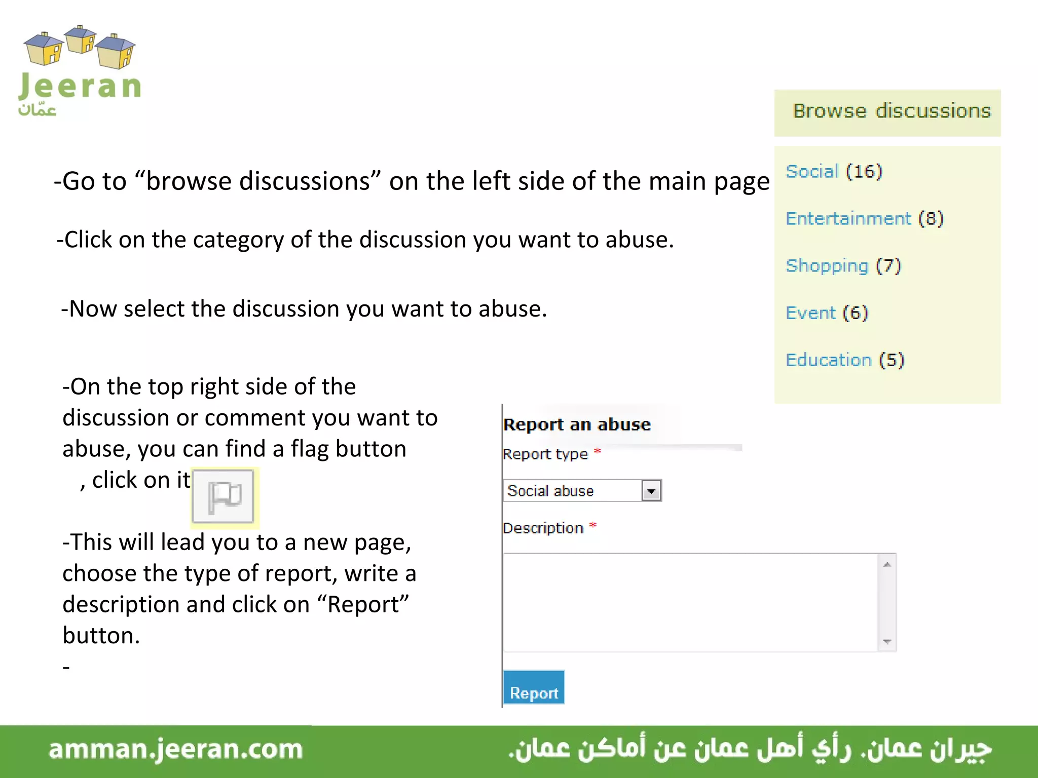 -Go to “browse discussions” on the left side of the main page. -Click on the category of the discussion you want to abuse. -Now select the discussion you want to abuse. -On the top right side of the discussion or comment you want to abuse, you can find a flag button  , click on it. -This will lead you to a new page, choose the type of report, write a description and click on “Report” button. - 