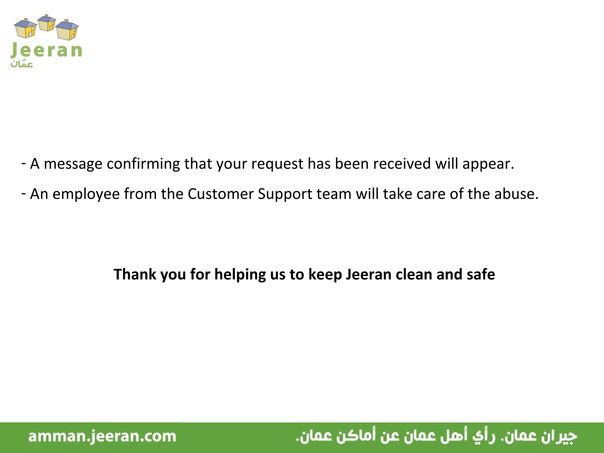 A message confirming that your request has been received will appear. An employee from the Customer Support team will take care of the abuse. Thank you for helping us to keep Jeeran clean and safe 