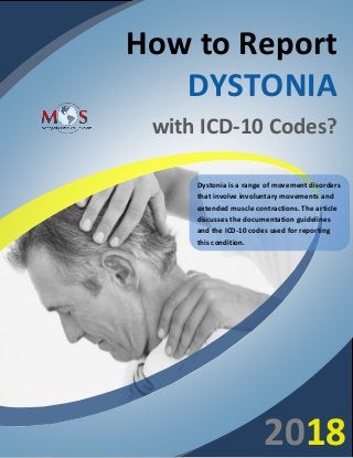 www.outsourcestrategies.com 1-800-670-2809
How to Report
DYSTONIA
with ICD-10 Codes?
Dystonia is a range of movement disorders
that involve involuntary movements and
extended muscle contractions. The article
discusses the documentation guidelines
and the ICD-10 codes used for reporting
this condition.
2018
 