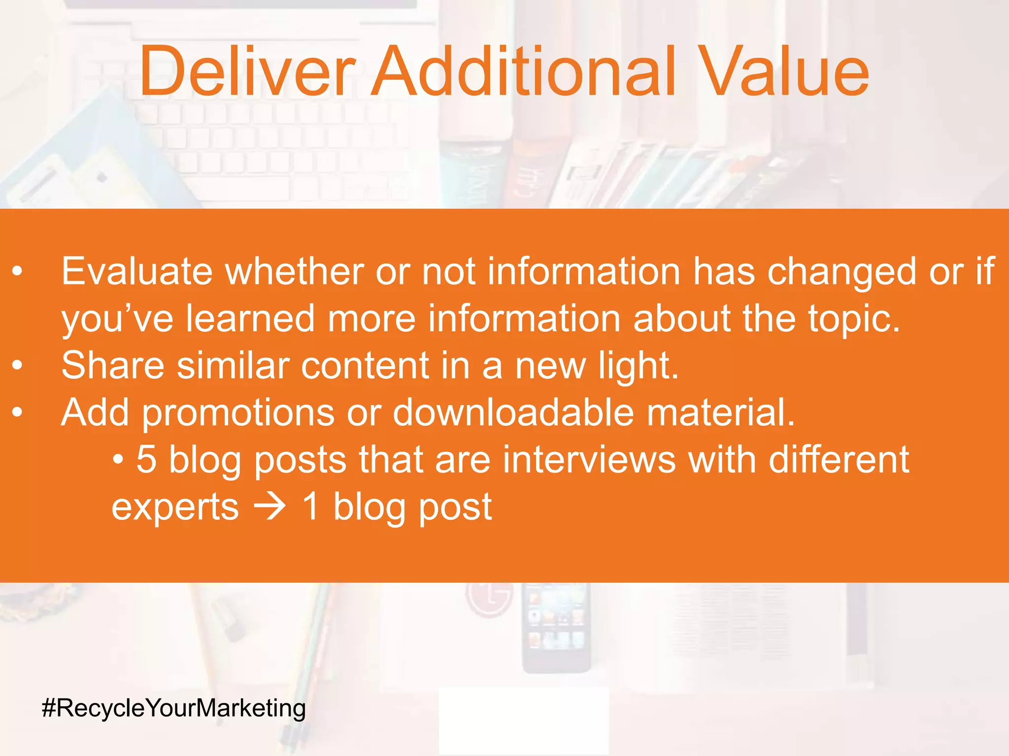 Deliver Additional Value
• Evaluate whether or not information has changed or if
you’ve learned more information about the topic.
• Share similar content in a new light.
• Add promotions or downloadable material.
• 5 blog posts that are interviews with different
experts  1 blog post
#RecycleYourMarketing
 