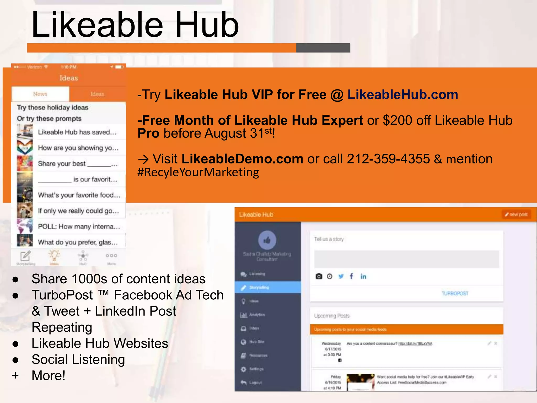 Likeable Hub
● Share 1000s of content ideas
● TurboPost ™ Facebook Ad Tech
& Tweet + LinkedIn Post
Repeating
● Likeable Hub Websites
● Social Listening
+ More!
-Try Likeable Hub VIP for Free @ LikeableHub.com
-Free Month of Likeable Hub Expert or $200 off Likeable Hub
Pro before August 31st!
→ Visit LikeableDemo.com or call 212-359-4355 & mention
#RecyleYourMarketing
 