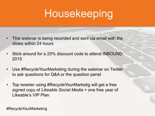 Housekeeping
• This webinar is being recorded and sent via email with the
slides within 24 hours
• Stick around for a 25% discount code to attend INBOUND
2015
• Use #RecycleYourMarketing during the webinar on Twitter
to ask questions for Q&A or the question panel
• Top tweeter using #RecycleYourMarketig will get a free
signed copy of Likeable Social Media + one free year of
Likeable’s VIP Plan
#RecycleYourMarketing
Housekeeping
 