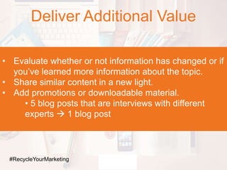 Deliver Additional Value
• Evaluate whether or not information has changed or if
you’ve learned more information about the topic.
• Share similar content in a new light.
• Add promotions or downloadable material.
• 5 blog posts that are interviews with different
experts  1 blog post
#RecycleYourMarketing
 
