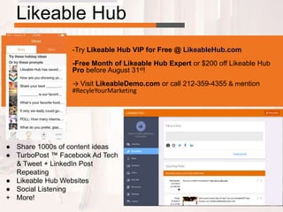 Likeable Hub
● Share 1000s of content ideas
● TurboPost ™ Facebook Ad Tech
& Tweet + LinkedIn Post
Repeating
● Likeable Hub Websites
● Social Listening
+ More!
-Try Likeable Hub VIP for Free @ LikeableHub.com
-Free Month of Likeable Hub Expert or $200 off Likeable Hub
Pro before August 31st!
→ Visit LikeableDemo.com or call 212-359-4355 & mention
#RecyleYourMarketing
 