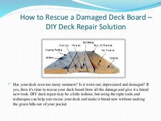 How to Rescue a Damaged Deck Board –
DIY Deck Repair Solution
Has your deck seen too many summers? Is it worn out, depreciated and damaged? If
yes, then it’s time to rescue your deck board from all the damage and give it a brand
new look. DIY deck repair may be a little tedious, but using the right tools and
techniques can help you rescue your deck and make it brand new without sucking
the green bills out of your pocket
 
