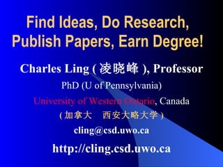Find Ideas, Do Research,  Publish Papers, Earn Degree!  Charles Ling ( 凌晓峰 ) , Professor PhD (U of Pennsylvania) University of Western Ontario , Canada ( 加拿大  西安大略大学 ) [email_address] http://cling.csd.uwo.ca 