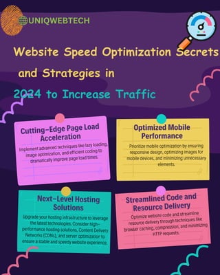 Cutting-Edge Page Load
Acceleration
Next-Level Hosting
Solutions
Streamlined Code and
Resource Delivery
Optimized Mobile
Performance
Website Speed Optimization Secrets
and Strategies in
2024 to Increase Traffic
Implement advanced techniques like lazy loading,
image optimization, and efficient coding to
dramatically improve page load times.
Upgrade your hosting infrastructure to leverage
the latest technologies. Consider high-
performance hosting solutions, Content Delivery
Networks (CDNs), and server optimization to
ensure a stable and speedy website experience.
Optimize website code and streamline
resource delivery through techniques like
browser caching, compression, and minimizing
HTTP requests.
Prioritize mobile optimization by ensuring
responsive design, optimizing images for
mobile devices, and minimizing unnecessary
elements.
UNIQWEBTECH
 