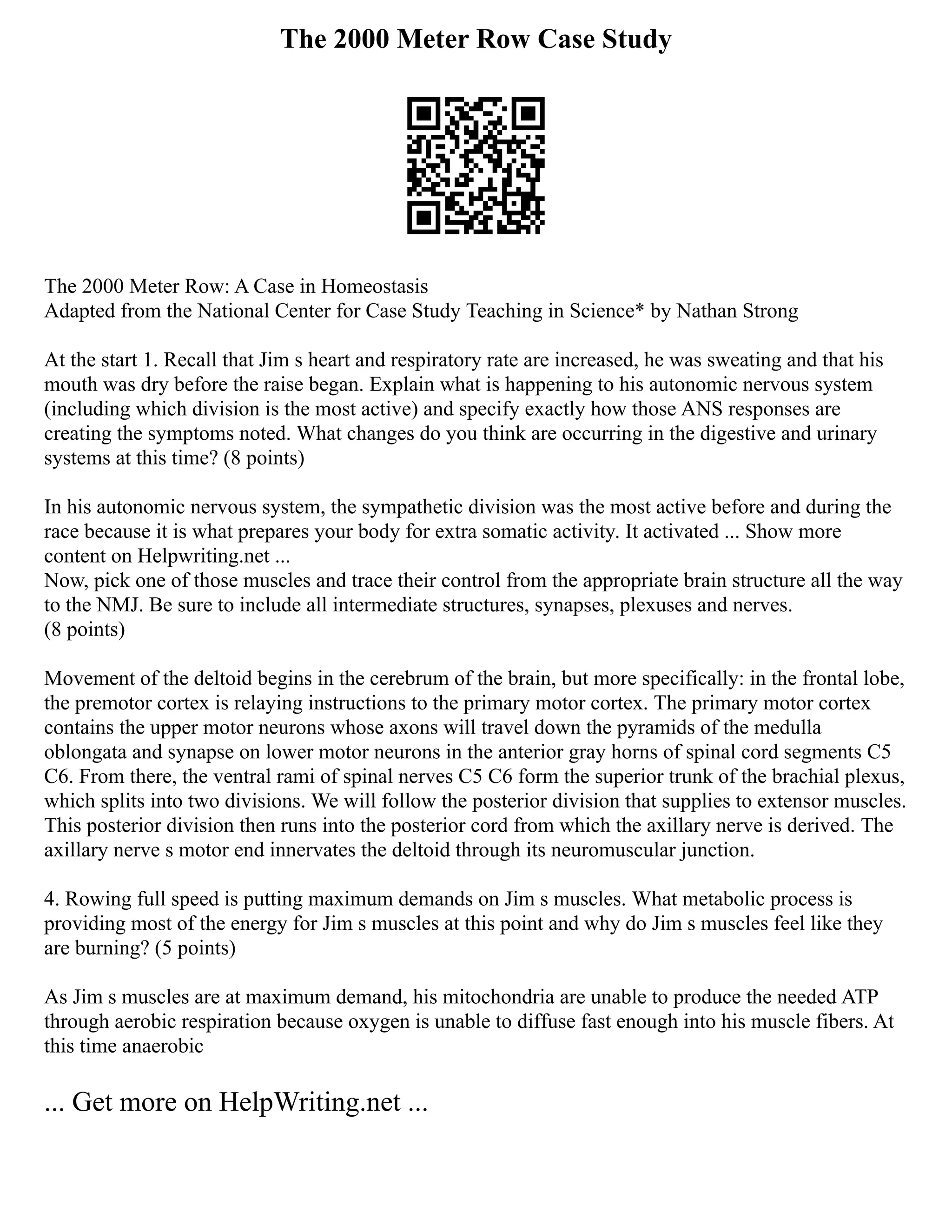 The 2000 Meter Row Case Study
The 2000 Meter Row: A Case in Homeostasis
Adapted from the National Center for Case Study Teaching in Science* by Nathan Strong
At the start 1. Recall that Jim s heart and respiratory rate are increased, he was sweating and that his
mouth was dry before the raise began. Explain what is happening to his autonomic nervous system
(including which division is the most active) and specify exactly how those ANS responses are
creating the symptoms noted. What changes do you think are occurring in the digestive and urinary
systems at this time? (8 points)
In his autonomic nervous system, the sympathetic division was the most active before and during the
race because it is what prepares your body for extra somatic activity. It activated ... Show more
content on Helpwriting.net ...
Now, pick one of those muscles and trace their control from the appropriate brain structure all the way
to the NMJ. Be sure to include all intermediate structures, synapses, plexuses and nerves.
(8 points)
Movement of the deltoid begins in the cerebrum of the brain, but more specifically: in the frontal lobe,
the premotor cortex is relaying instructions to the primary motor cortex. The primary motor cortex
contains the upper motor neurons whose axons will travel down the pyramids of the medulla
oblongata and synapse on lower motor neurons in the anterior gray horns of spinal cord segments C5
C6. From there, the ventral rami of spinal nerves C5 C6 form the superior trunk of the brachial plexus,
which splits into two divisions. We will follow the posterior division that supplies to extensor muscles.
This posterior division then runs into the posterior cord from which the axillary nerve is derived. The
axillary nerve s motor end innervates the deltoid through its neuromuscular junction.
4. Rowing full speed is putting maximum demands on Jim s muscles. What metabolic process is
providing most of the energy for Jim s muscles at this point and why do Jim s muscles feel like they
are burning? (5 points)
As Jim s muscles are at maximum demand, his mitochondria are unable to produce the needed ATP
through aerobic respiration because oxygen is unable to diffuse fast enough into his muscle fibers. At
this time anaerobic
... Get more on HelpWriting.net ...
 