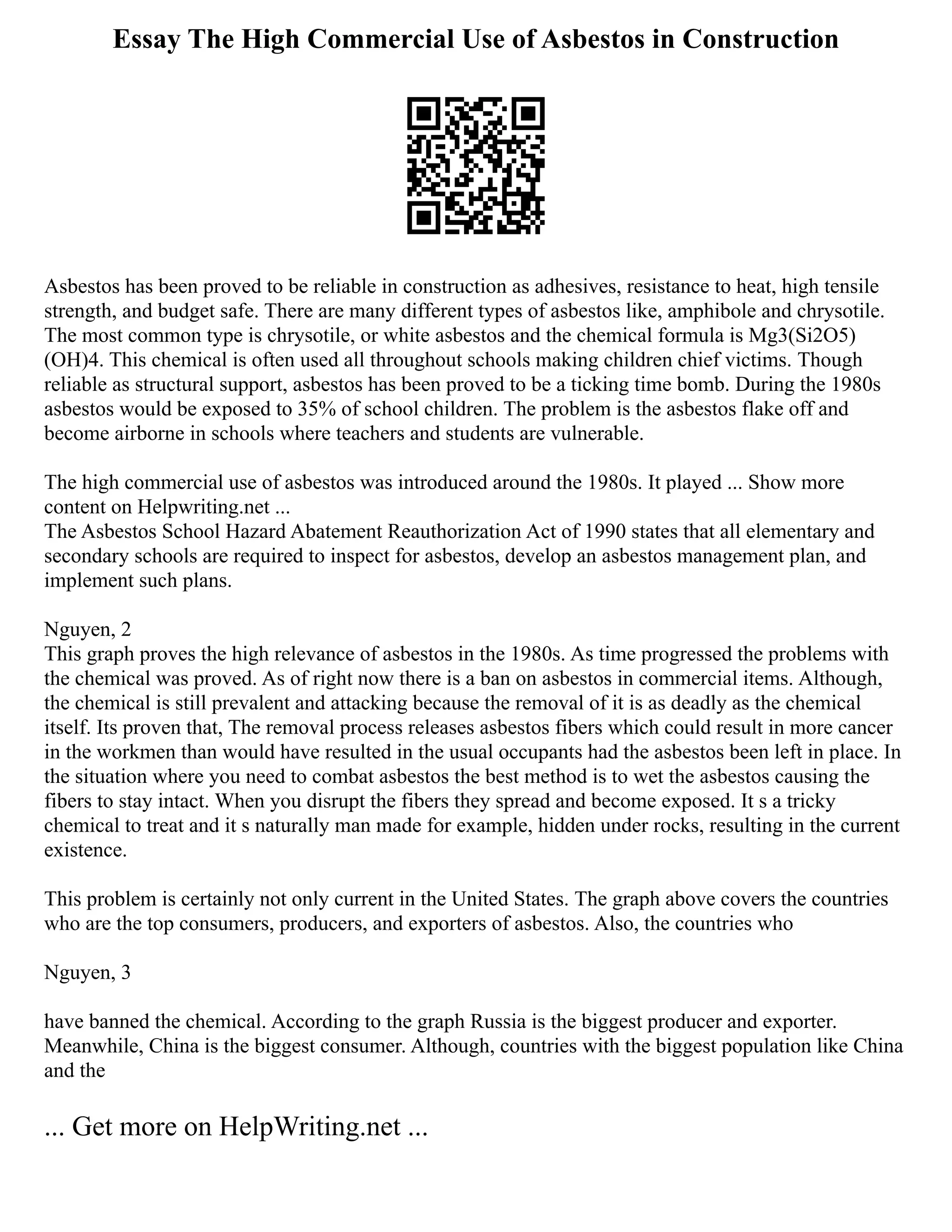 Essay The High Commercial Use of Asbestos in Construction
Asbestos has been proved to be reliable in construction as adhesives, resistance to heat, high tensile
strength, and budget safe. There are many different types of asbestos like, amphibole and chrysotile.
The most common type is chrysotile, or white asbestos and the chemical formula is Mg3(Si2O5)
(OH)4. This chemical is often used all throughout schools making children chief victims. Though
reliable as structural support, asbestos has been proved to be a ticking time bomb. During the 1980s
asbestos would be exposed to 35% of school children. The problem is the asbestos flake off and
become airborne in schools where teachers and students are vulnerable.
The high commercial use of asbestos was introduced around the 1980s. It played ... Show more
content on Helpwriting.net ...
The Asbestos School Hazard Abatement Reauthorization Act of 1990 states that all elementary and
secondary schools are required to inspect for asbestos, develop an asbestos management plan, and
implement such plans.
Nguyen, 2
This graph proves the high relevance of asbestos in the 1980s. As time progressed the problems with
the chemical was proved. As of right now there is a ban on asbestos in commercial items. Although,
the chemical is still prevalent and attacking because the removal of it is as deadly as the chemical
itself. Its proven that, The removal process releases asbestos fibers which could result in more cancer
in the workmen than would have resulted in the usual occupants had the asbestos been left in place. In
the situation where you need to combat asbestos the best method is to wet the asbestos causing the
fibers to stay intact. When you disrupt the fibers they spread and become exposed. It s a tricky
chemical to treat and it s naturally man made for example, hidden under rocks, resulting in the current
existence.
This problem is certainly not only current in the United States. The graph above covers the countries
who are the top consumers, producers, and exporters of asbestos. Also, the countries who
Nguyen, 3
have banned the chemical. According to the graph Russia is the biggest producer and exporter.
Meanwhile, China is the biggest consumer. Although, countries with the biggest population like China
and the
... Get more on HelpWriting.net ...
 