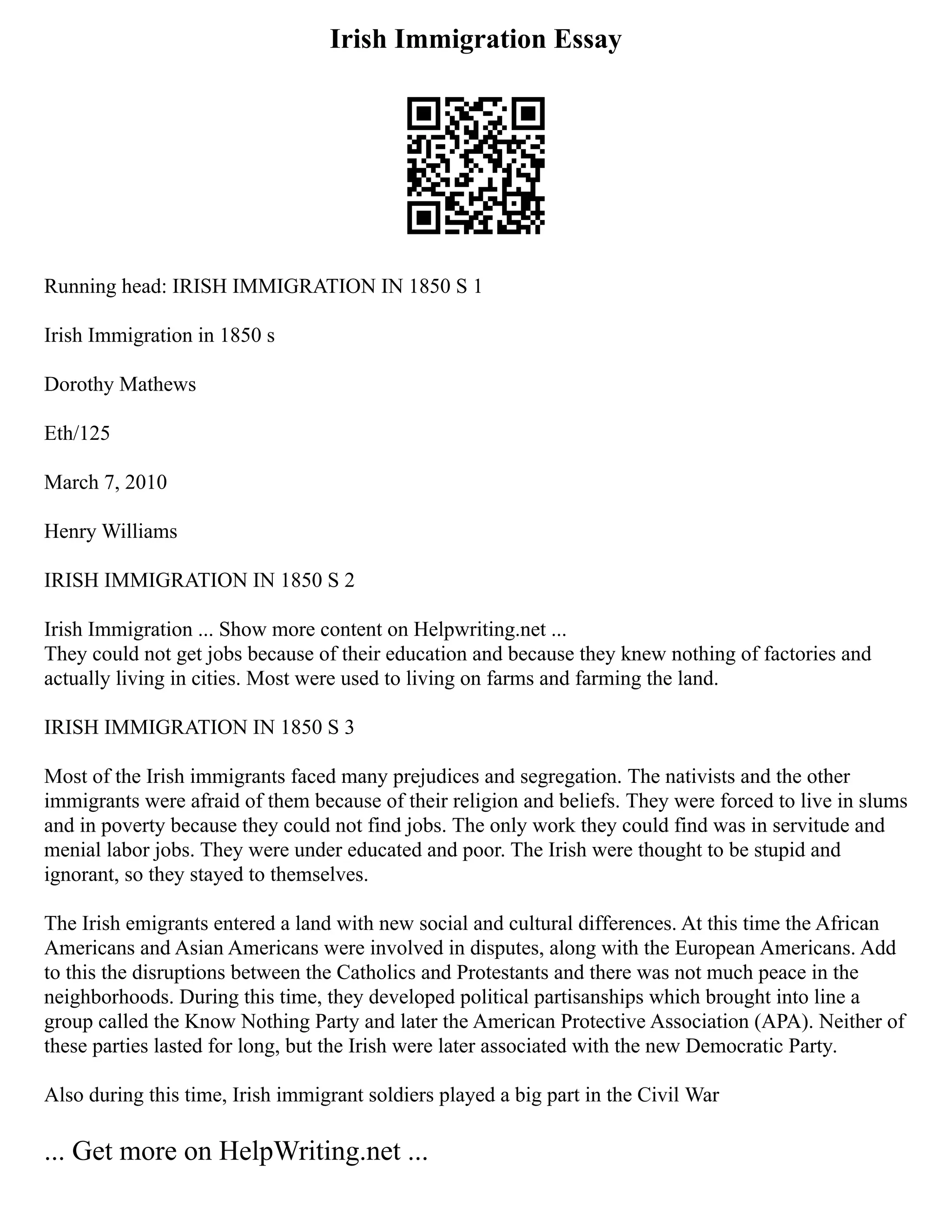 Irish Immigration Essay
Running head: IRISH IMMIGRATION IN 1850 S 1
Irish Immigration in 1850 s
Dorothy Mathews
Eth/125
March 7, 2010
Henry Williams
IRISH IMMIGRATION IN 1850 S 2
Irish Immigration ... Show more content on Helpwriting.net ...
They could not get jobs because of their education and because they knew nothing of factories and
actually living in cities. Most were used to living on farms and farming the land.
IRISH IMMIGRATION IN 1850 S 3
Most of the Irish immigrants faced many prejudices and segregation. The nativists and the other
immigrants were afraid of them because of their religion and beliefs. They were forced to live in slums
and in poverty because they could not find jobs. The only work they could find was in servitude and
menial labor jobs. They were under educated and poor. The Irish were thought to be stupid and
ignorant, so they stayed to themselves.
The Irish emigrants entered a land with new social and cultural differences. At this time the African
Americans and Asian Americans were involved in disputes, along with the European Americans. Add
to this the disruptions between the Catholics and Protestants and there was not much peace in the
neighborhoods. During this time, they developed political partisanships which brought into line a
group called the Know Nothing Party and later the American Protective Association (APA). Neither of
these parties lasted for long, but the Irish were later associated with the new Democratic Party.
Also during this time, Irish immigrant soldiers played a big part in the Civil War
... Get more on HelpWriting.net ...
 