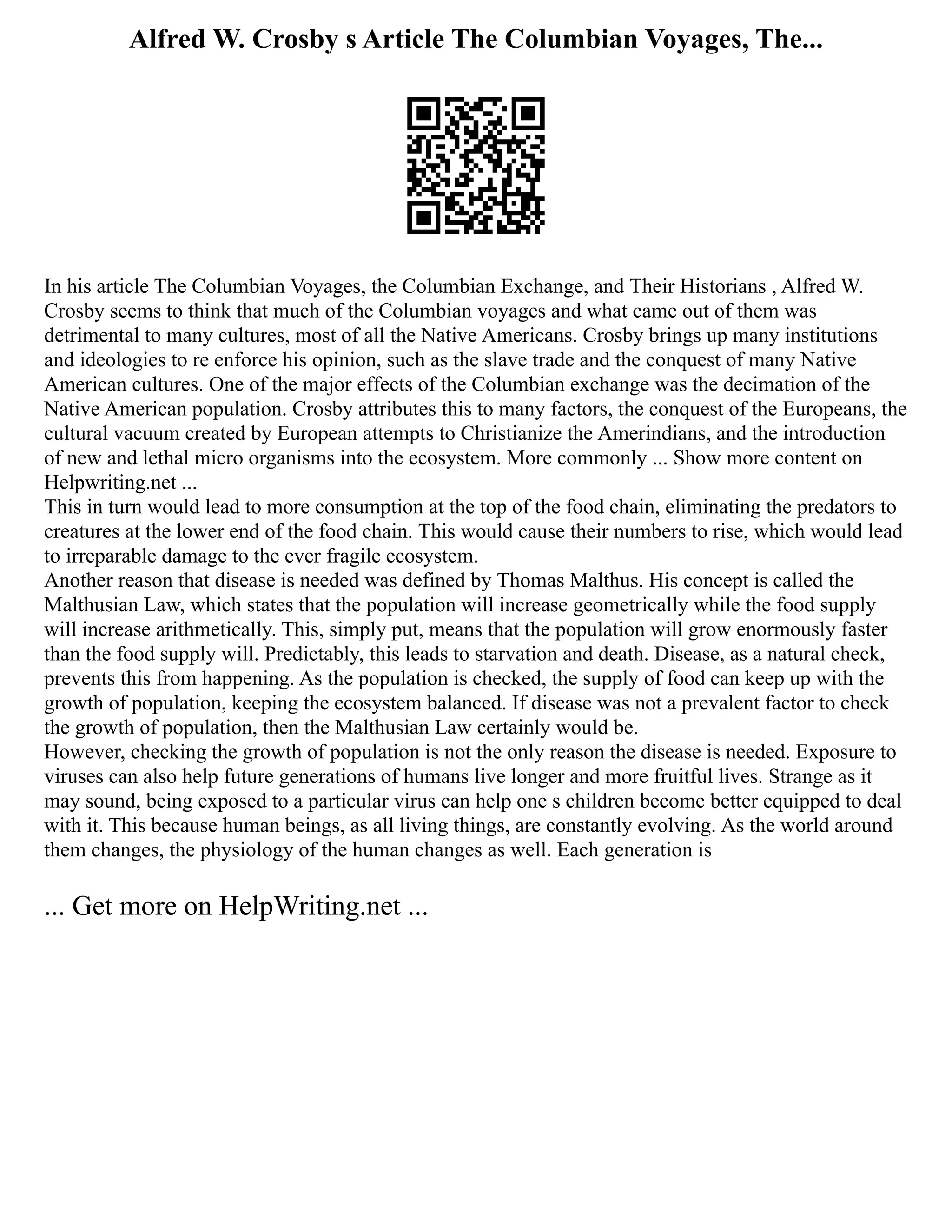 Alfred W. Crosby s Article The Columbian Voyages, The...
In his article The Columbian Voyages, the Columbian Exchange, and Their Historians , Alfred W.
Crosby seems to think that much of the Columbian voyages and what came out of them was
detrimental to many cultures, most of all the Native Americans. Crosby brings up many institutions
and ideologies to re enforce his opinion, such as the slave trade and the conquest of many Native
American cultures. One of the major effects of the Columbian exchange was the decimation of the
Native American population. Crosby attributes this to many factors, the conquest of the Europeans, the
cultural vacuum created by European attempts to Christianize the Amerindians, and the introduction
of new and lethal micro organisms into the ecosystem. More commonly ... Show more content on
Helpwriting.net ...
This in turn would lead to more consumption at the top of the food chain, eliminating the predators to
creatures at the lower end of the food chain. This would cause their numbers to rise, which would lead
to irreparable damage to the ever fragile ecosystem.
Another reason that disease is needed was defined by Thomas Malthus. His concept is called the
Malthusian Law, which states that the population will increase geometrically while the food supply
will increase arithmetically. This, simply put, means that the population will grow enormously faster
than the food supply will. Predictably, this leads to starvation and death. Disease, as a natural check,
prevents this from happening. As the population is checked, the supply of food can keep up with the
growth of population, keeping the ecosystem balanced. If disease was not a prevalent factor to check
the growth of population, then the Malthusian Law certainly would be.
However, checking the growth of population is not the only reason the disease is needed. Exposure to
viruses can also help future generations of humans live longer and more fruitful lives. Strange as it
may sound, being exposed to a particular virus can help one s children become better equipped to deal
with it. This because human beings, as all living things, are constantly evolving. As the world around
them changes, the physiology of the human changes as well. Each generation is
... Get more on HelpWriting.net ...
 