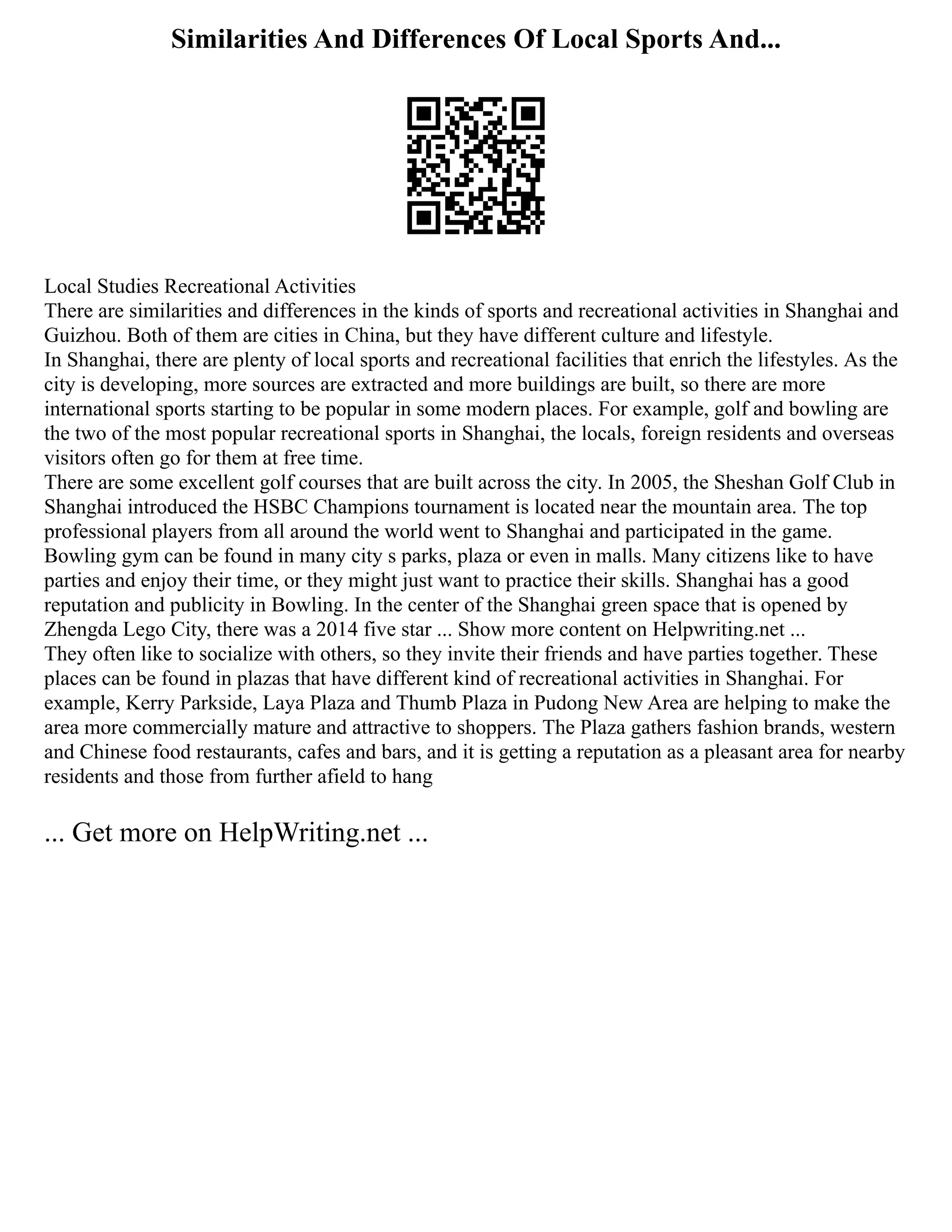 Similarities And Differences Of Local Sports And...
Local Studies Recreational Activities
There are similarities and differences in the kinds of sports and recreational activities in Shanghai and
Guizhou. Both of them are cities in China, but they have different culture and lifestyle.
In Shanghai, there are plenty of local sports and recreational facilities that enrich the lifestyles. As the
city is developing, more sources are extracted and more buildings are built, so there are more
international sports starting to be popular in some modern places. For example, golf and bowling are
the two of the most popular recreational sports in Shanghai, the locals, foreign residents and overseas
visitors often go for them at free time.
There are some excellent golf courses that are built across the city. In 2005, the Sheshan Golf Club in
Shanghai introduced the HSBC Champions tournament is located near the mountain area. The top
professional players from all around the world went to Shanghai and participated in the game.
Bowling gym can be found in many city s parks, plaza or even in malls. Many citizens like to have
parties and enjoy their time, or they might just want to practice their skills. Shanghai has a good
reputation and publicity in Bowling. In the center of the Shanghai green space that is opened by
Zhengda Lego City, there was a 2014 five star ... Show more content on Helpwriting.net ...
They often like to socialize with others, so they invite their friends and have parties together. These
places can be found in plazas that have different kind of recreational activities in Shanghai. For
example, Kerry Parkside, Laya Plaza and Thumb Plaza in Pudong New Area are helping to make the
area more commercially mature and attractive to shoppers. The Plaza gathers fashion brands, western
and Chinese food restaurants, cafes and bars, and it is getting a reputation as a pleasant area for nearby
residents and those from further afield to hang
... Get more on HelpWriting.net ...
 