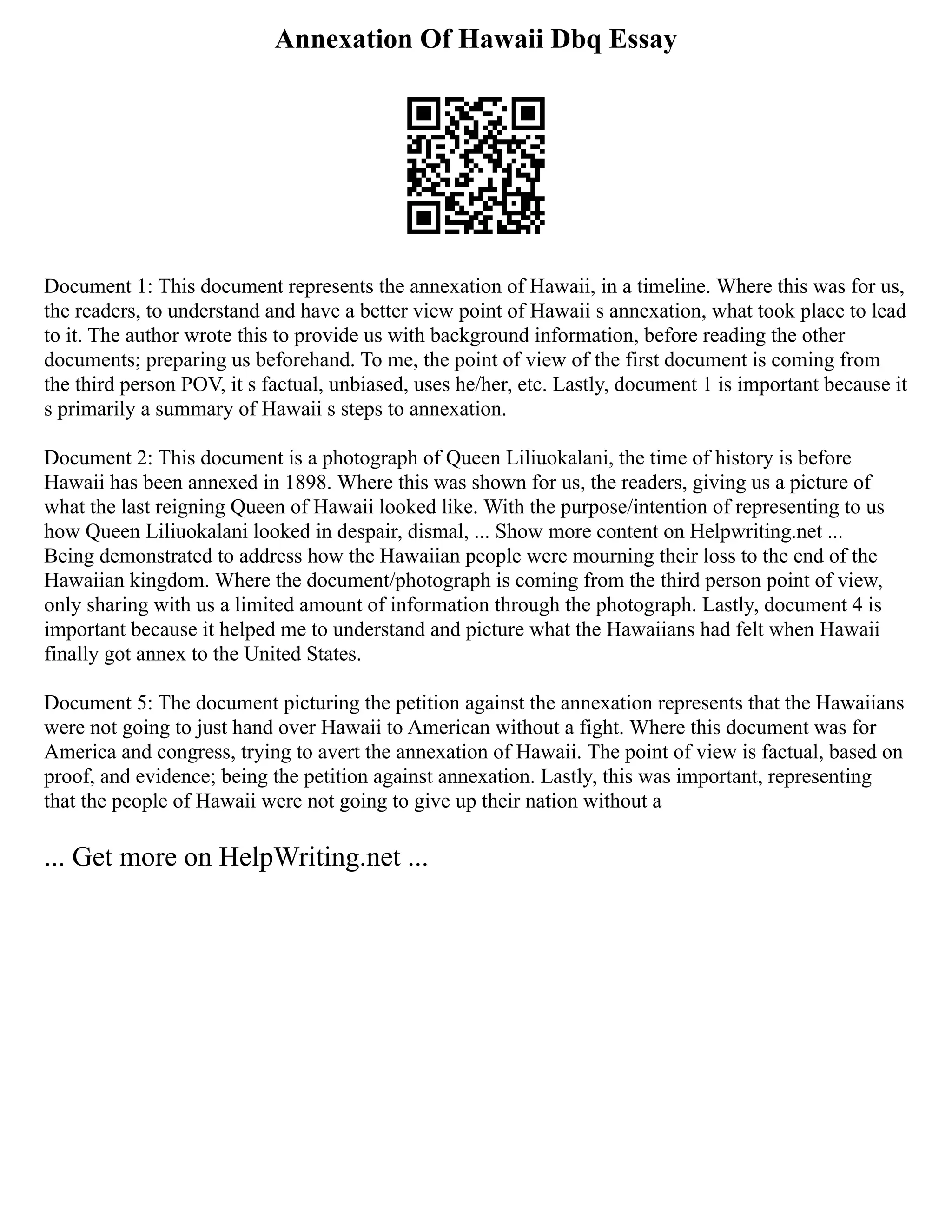 Annexation Of Hawaii Dbq Essay
Document 1: This document represents the annexation of Hawaii, in a timeline. Where this was for us,
the readers, to understand and have a better view point of Hawaii s annexation, what took place to lead
to it. The author wrote this to provide us with background information, before reading the other
documents; preparing us beforehand. To me, the point of view of the first document is coming from
the third person POV, it s factual, unbiased, uses he/her, etc. Lastly, document 1 is important because it
s primarily a summary of Hawaii s steps to annexation.
Document 2: This document is a photograph of Queen Liliuokalani, the time of history is before
Hawaii has been annexed in 1898. Where this was shown for us, the readers, giving us a picture of
what the last reigning Queen of Hawaii looked like. With the purpose/intention of representing to us
how Queen Liliuokalani looked in despair, dismal, ... Show more content on Helpwriting.net ...
Being demonstrated to address how the Hawaiian people were mourning their loss to the end of the
Hawaiian kingdom. Where the document/photograph is coming from the third person point of view,
only sharing with us a limited amount of information through the photograph. Lastly, document 4 is
important because it helped me to understand and picture what the Hawaiians had felt when Hawaii
finally got annex to the United States.
Document 5: The document picturing the petition against the annexation represents that the Hawaiians
were not going to just hand over Hawaii to American without a fight. Where this document was for
America and congress, trying to avert the annexation of Hawaii. The point of view is factual, based on
proof, and evidence; being the petition against annexation. Lastly, this was important, representing
that the people of Hawaii were not going to give up their nation without a
... Get more on HelpWriting.net ...
 