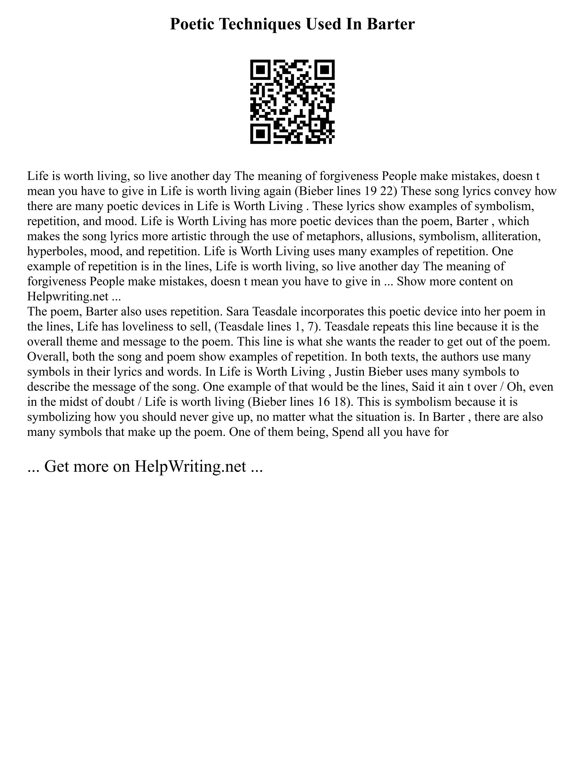 Poetic Techniques Used In Barter
Life is worth living, so live another day The meaning of forgiveness People make mistakes, doesn t
mean you have to give in Life is worth living again (Bieber lines 19 22) These song lyrics convey how
there are many poetic devices in Life is Worth Living . These lyrics show examples of symbolism,
repetition, and mood. Life is Worth Living has more poetic devices than the poem, Barter , which
makes the song lyrics more artistic through the use of metaphors, allusions, symbolism, alliteration,
hyperboles, mood, and repetition. Life is Worth Living uses many examples of repetition. One
example of repetition is in the lines, Life is worth living, so live another day The meaning of
forgiveness People make mistakes, doesn t mean you have to give in ... Show more content on
Helpwriting.net ...
The poem, Barter also uses repetition. Sara Teasdale incorporates this poetic device into her poem in
the lines, Life has loveliness to sell, (Teasdale lines 1, 7). Teasdale repeats this line because it is the
overall theme and message to the poem. This line is what she wants the reader to get out of the poem.
Overall, both the song and poem show examples of repetition. In both texts, the authors use many
symbols in their lyrics and words. In Life is Worth Living , Justin Bieber uses many symbols to
describe the message of the song. One example of that would be the lines, Said it ain t over / Oh, even
in the midst of doubt / Life is worth living (Bieber lines 16 18). This is symbolism because it is
symbolizing how you should never give up, no matter what the situation is. In Barter , there are also
many symbols that make up the poem. One of them being, Spend all you have for
... Get more on HelpWriting.net ...
 