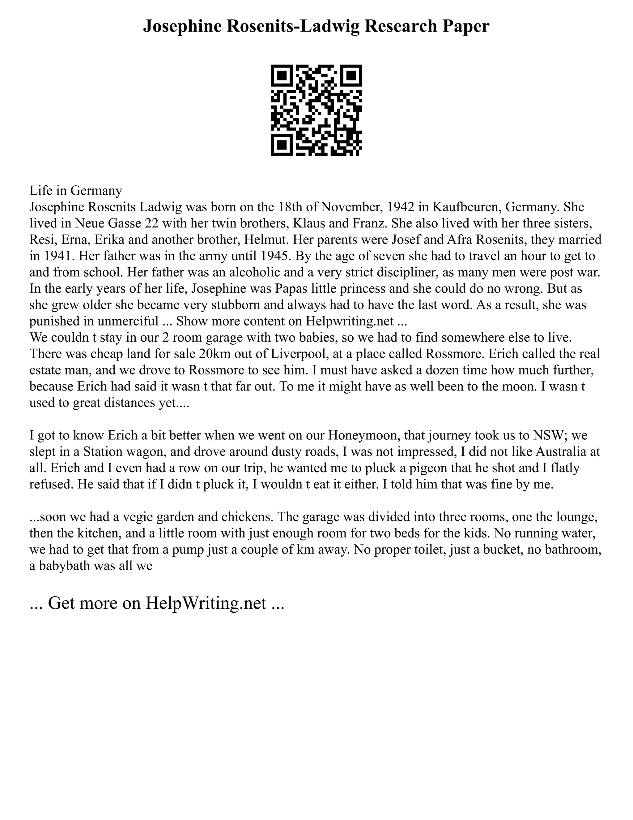Josephine Rosenits-Ladwig Research Paper
Life in Germany
Josephine Rosenits Ladwig was born on the 18th of November, 1942 in Kaufbeuren, Germany. She
lived in Neue Gasse 22 with her twin brothers, Klaus and Franz. She also lived with her three sisters,
Resi, Erna, Erika and another brother, Helmut. Her parents were Josef and Afra Rosenits, they married
in 1941. Her father was in the army until 1945. By the age of seven she had to travel an hour to get to
and from school. Her father was an alcoholic and a very strict discipliner, as many men were post war.
In the early years of her life, Josephine was Papas little princess and she could do no wrong. But as
she grew older she became very stubborn and always had to have the last word. As a result, she was
punished in unmerciful ... Show more content on Helpwriting.net ...
We couldn t stay in our 2 room garage with two babies, so we had to find somewhere else to live.
There was cheap land for sale 20km out of Liverpool, at a place called Rossmore. Erich called the real
estate man, and we drove to Rossmore to see him. I must have asked a dozen time how much further,
because Erich had said it wasn t that far out. To me it might have as well been to the moon. I wasn t
used to great distances yet....
I got to know Erich a bit better when we went on our Honeymoon, that journey took us to NSW; we
slept in a Station wagon, and drove around dusty roads, I was not impressed, I did not like Australia at
all. Erich and I even had a row on our trip, he wanted me to pluck a pigeon that he shot and I flatly
refused. He said that if I didn t pluck it, I wouldn t eat it either. I told him that was fine by me.
...soon we had a vegie garden and chickens. The garage was divided into three rooms, one the lounge,
then the kitchen, and a little room with just enough room for two beds for the kids. No running water,
we had to get that from a pump just a couple of km away. No proper toilet, just a bucket, no bathroom,
a babybath was all we
... Get more on HelpWriting.net ...
 