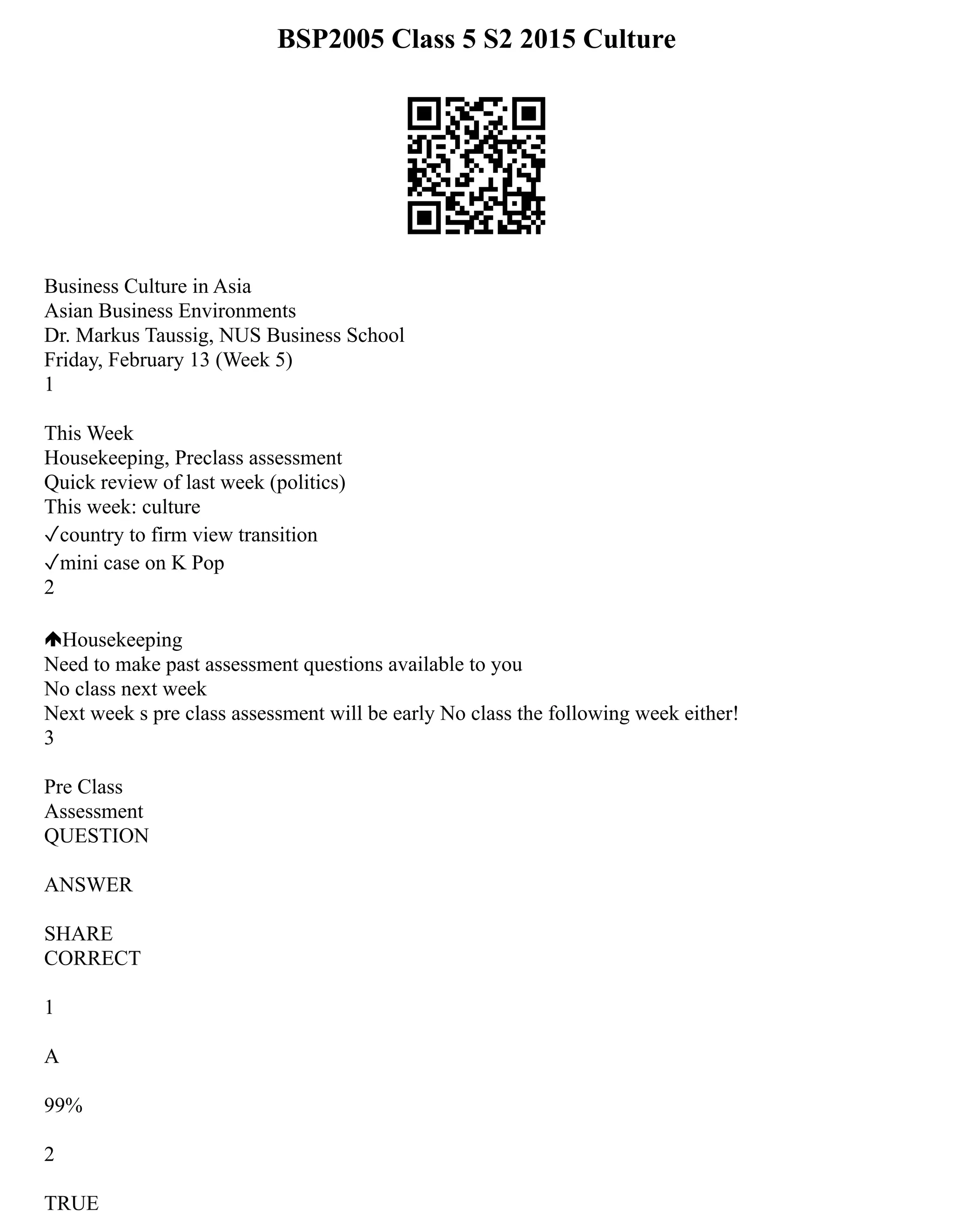 BSP2005 Class 5 S2 2015 Culture
Business Culture in Asia
Asian Business Environments
Dr. Markus Taussig, NUS Business School
Friday, February 13 (Week 5)
1
This Week
Housekeeping, Preclass assessment
Quick review of last week (politics)
This week: culture
✓country to firm view transition
✓mini case on K Pop
2
Housekeeping
Need to make past assessment questions available to you
No class next week
Next week s pre class assessment will be early No class the following week either!
3
Pre Class
Assessment
QUESTION
ANSWER
SHARE
CORRECT
1
A
99%
2
TRUE
 