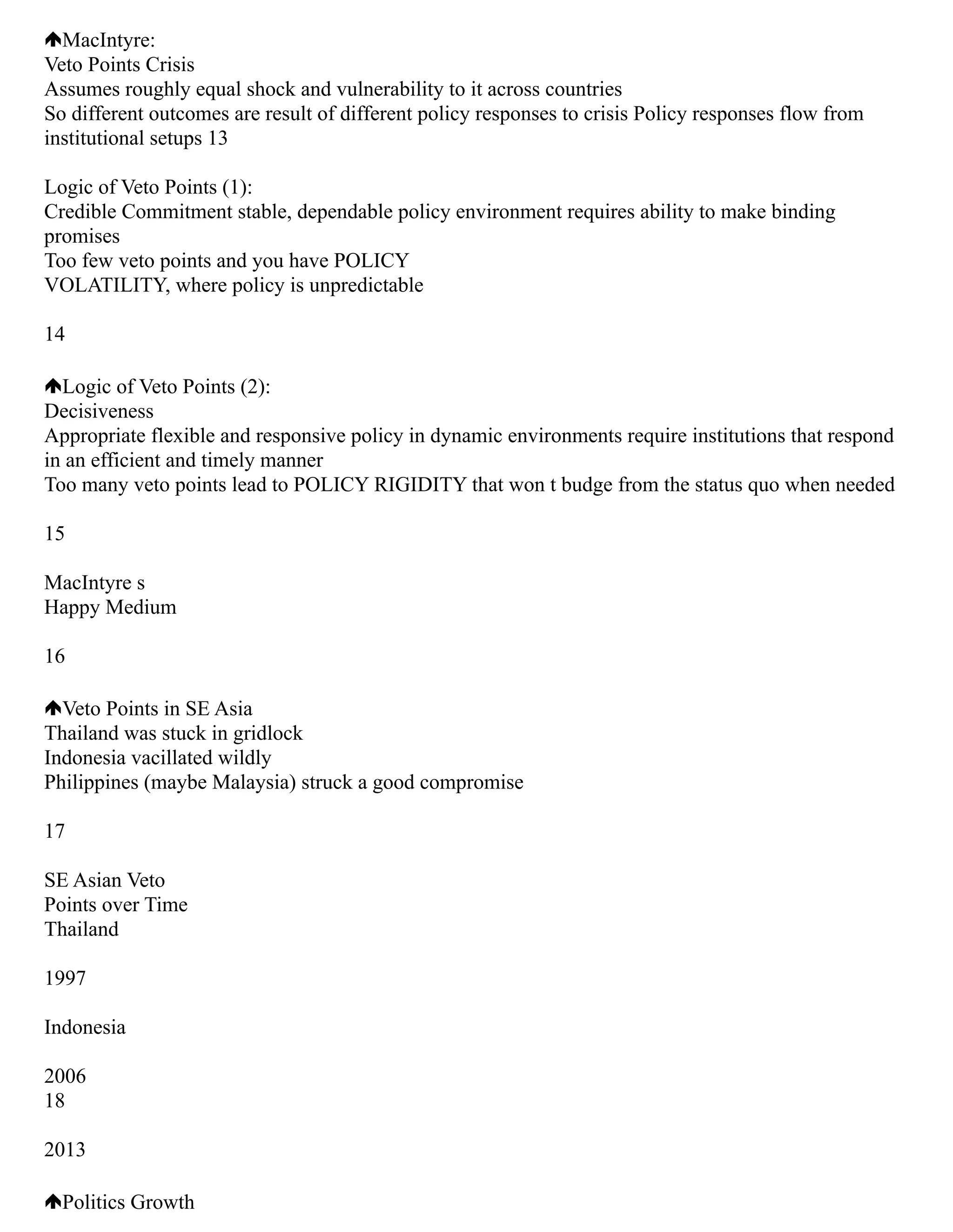 MacIntyre:
Veto Points Crisis
Assumes roughly equal shock and vulnerability to it across countries
So different outcomes are result of different policy responses to crisis Policy responses flow from
institutional setups 13
Logic of Veto Points (1):
Credible Commitment stable, dependable policy environment requires ability to make binding
promises
Too few veto points and you have POLICY
VOLATILITY, where policy is unpredictable
14
Logic of Veto Points (2):
Decisiveness
Appropriate flexible and responsive policy in dynamic environments require institutions that respond
in an efficient and timely manner
Too many veto points lead to POLICY RIGIDITY that won t budge from the status quo when needed
15
MacIntyre s
Happy Medium
16
Veto Points in SE Asia
Thailand was stuck in gridlock
Indonesia vacillated wildly
Philippines (maybe Malaysia) struck a good compromise
17
SE Asian Veto
Points over Time
Thailand
1997
Indonesia
2006
18
2013
Politics Growth
 