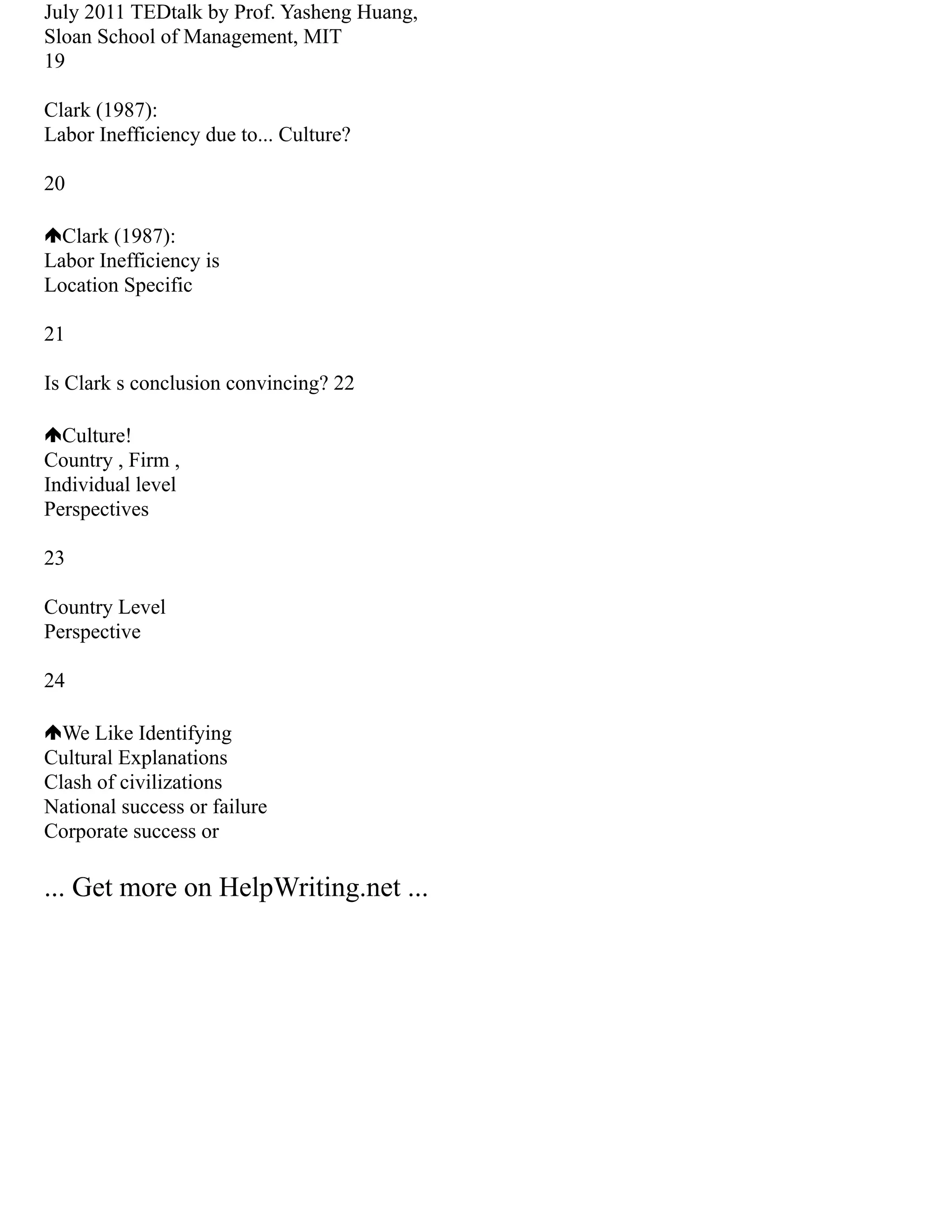 July 2011 TEDtalk by Prof. Yasheng Huang,
Sloan School of Management, MIT
19
Clark (1987):
Labor Inefficiency due to... Culture?
20
Clark (1987):
Labor Inefficiency is
Location Specific
21
Is Clark s conclusion convincing? 22
Culture!
Country , Firm ,
Individual level
Perspectives
23
Country Level
Perspective
24
We Like Identifying
Cultural Explanations
Clash of civilizations
National success or failure
Corporate success or
... Get more on HelpWriting.net ...
 