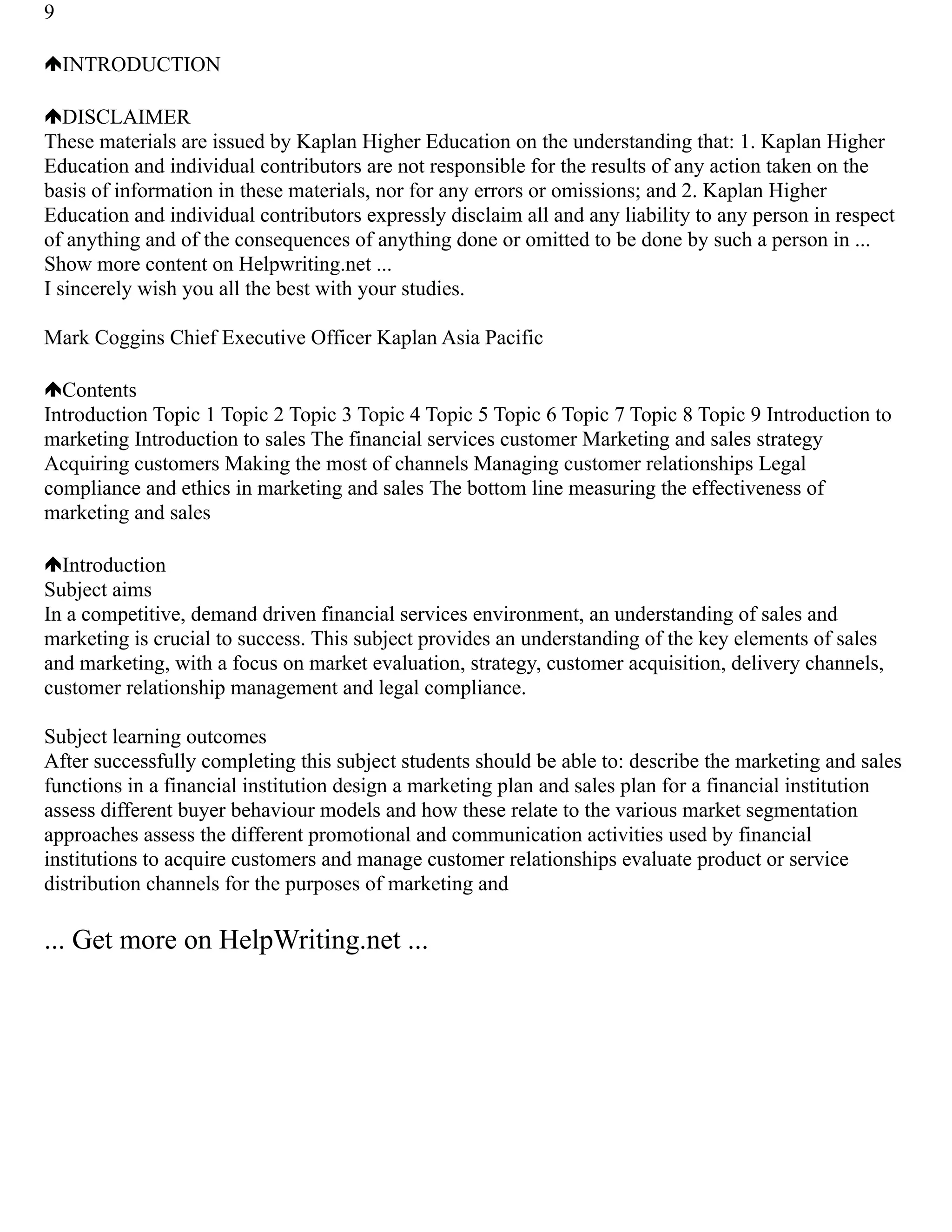 9
INTRODUCTION
DISCLAIMER
These materials are issued by Kaplan Higher Education on the understanding that: 1. Kaplan Higher
Education and individual contributors are not responsible for the results of any action taken on the
basis of information in these materials, nor for any errors or omissions; and 2. Kaplan Higher
Education and individual contributors expressly disclaim all and any liability to any person in respect
of anything and of the consequences of anything done or omitted to be done by such a person in ...
Show more content on Helpwriting.net ...
I sincerely wish you all the best with your studies.
Mark Coggins Chief Executive Officer Kaplan Asia Pacific
Contents
Introduction Topic 1 Topic 2 Topic 3 Topic 4 Topic 5 Topic 6 Topic 7 Topic 8 Topic 9 Introduction to
marketing Introduction to sales The financial services customer Marketing and sales strategy
Acquiring customers Making the most of channels Managing customer relationships Legal
compliance and ethics in marketing and sales The bottom line measuring the effectiveness of
marketing and sales
Introduction
Subject aims
In a competitive, demand driven financial services environment, an understanding of sales and
marketing is crucial to success. This subject provides an understanding of the key elements of sales
and marketing, with a focus on market evaluation, strategy, customer acquisition, delivery channels,
customer relationship management and legal compliance.
Subject learning outcomes
After successfully completing this subject students should be able to: describe the marketing and sales
functions in a financial institution design a marketing plan and sales plan for a financial institution
assess different buyer behaviour models and how these relate to the various market segmentation
approaches assess the different promotional and communication activities used by financial
institutions to acquire customers and manage customer relationships evaluate product or service
distribution channels for the purposes of marketing and
... Get more on HelpWriting.net ...
 