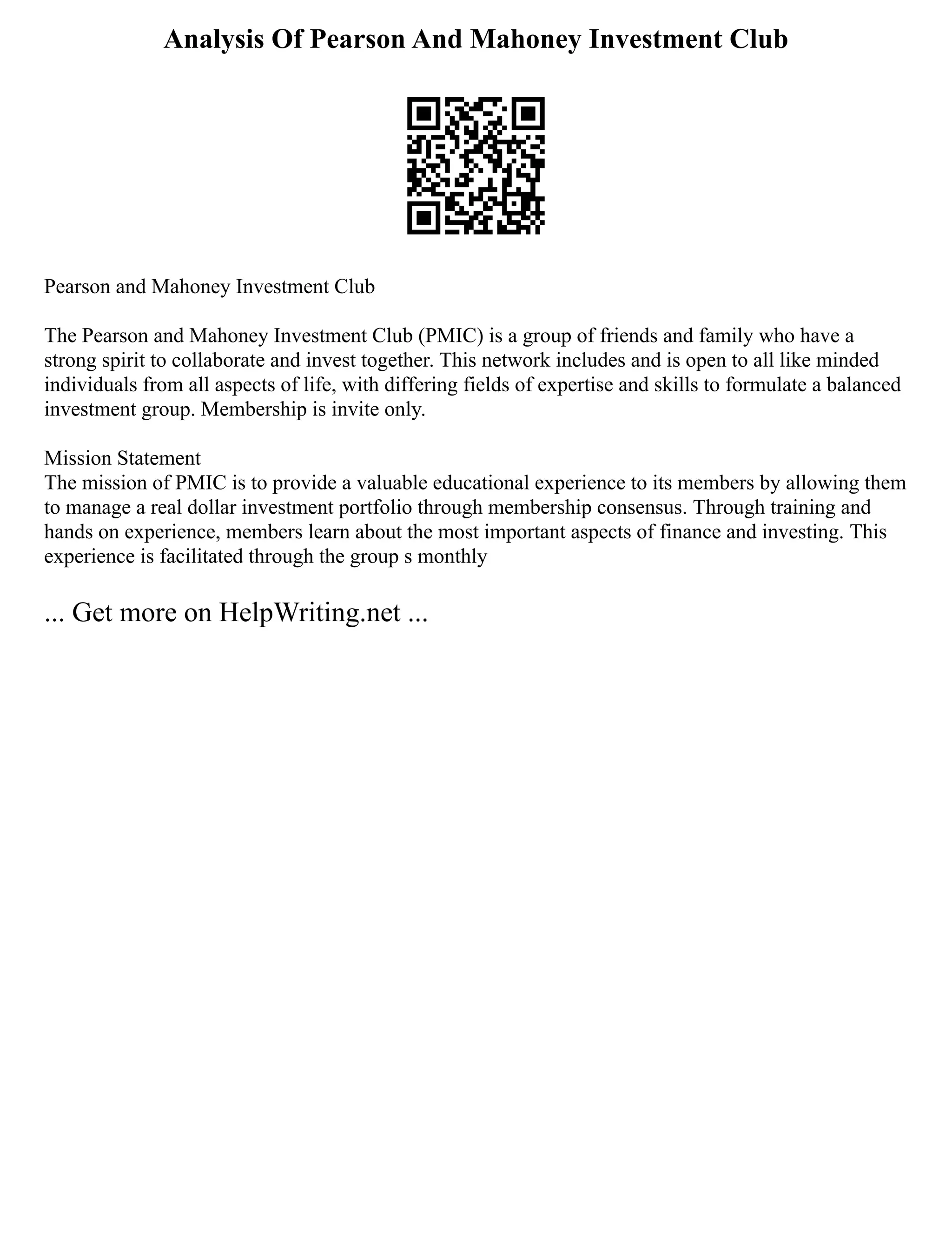 Analysis Of Pearson And Mahoney Investment Club
Pearson and Mahoney Investment Club
The Pearson and Mahoney Investment Club (PMIC) is a group of friends and family who have a
strong spirit to collaborate and invest together. This network includes and is open to all like minded
individuals from all aspects of life, with differing fields of expertise and skills to formulate a balanced
investment group. Membership is invite only.
Mission Statement
The mission of PMIC is to provide a valuable educational experience to its members by allowing them
to manage a real dollar investment portfolio through membership consensus. Through training and
hands on experience, members learn about the most important aspects of finance and investing. This
experience is facilitated through the group s monthly
... Get more on HelpWriting.net ...
 
