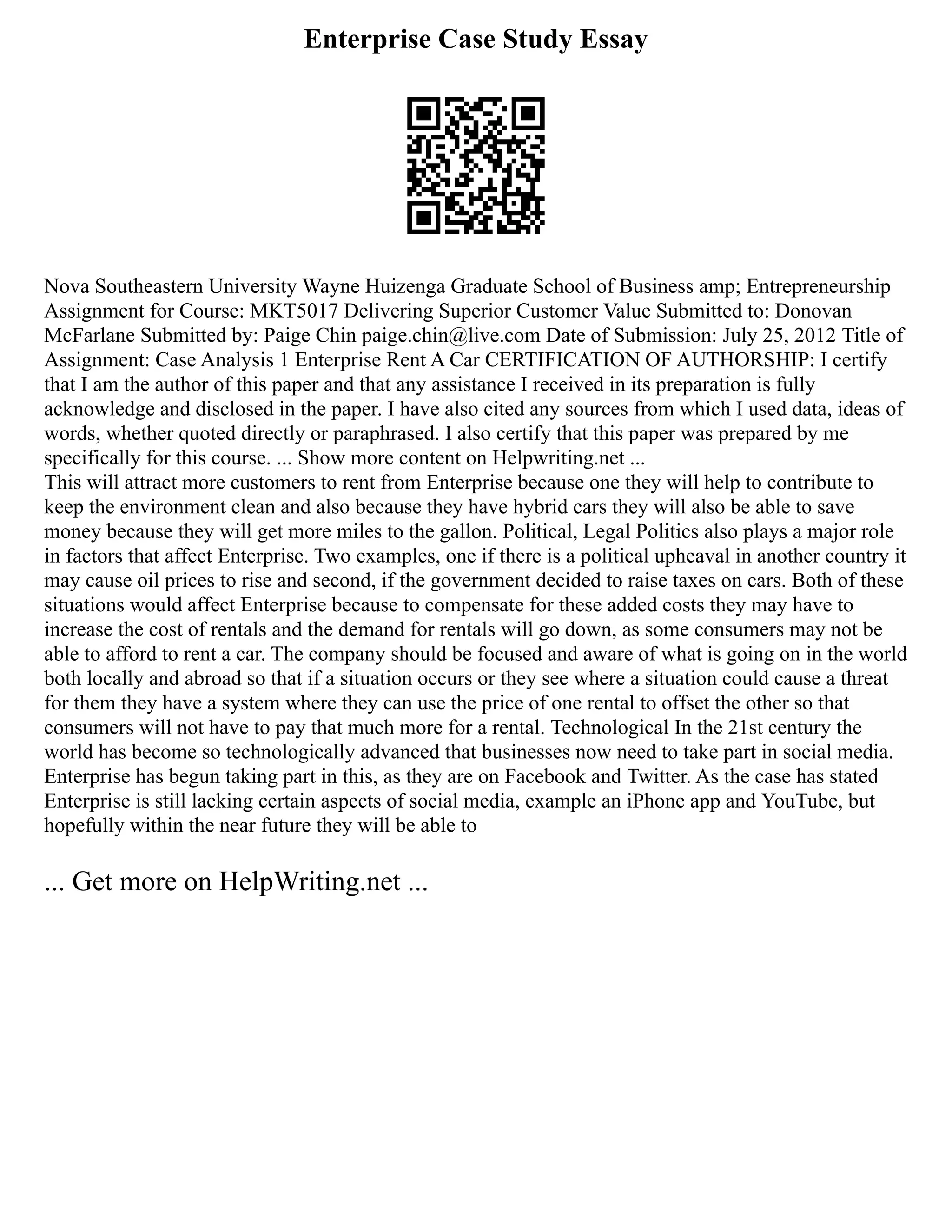Enterprise Case Study Essay
Nova Southeastern University Wayne Huizenga Graduate School of Business amp; Entrepreneurship
Assignment for Course: MKT5017 Delivering Superior Customer Value Submitted to: Donovan
McFarlane Submitted by: Paige Chin paige.chin@live.com Date of Submission: July 25, 2012 Title of
Assignment: Case Analysis 1 Enterprise Rent A Car CERTIFICATION OF AUTHORSHIP: I certify
that I am the author of this paper and that any assistance I received in its preparation is fully
acknowledge and disclosed in the paper. I have also cited any sources from which I used data, ideas of
words, whether quoted directly or paraphrased. I also certify that this paper was prepared by me
specifically for this course. ... Show more content on Helpwriting.net ...
This will attract more customers to rent from Enterprise because one they will help to contribute to
keep the environment clean and also because they have hybrid cars they will also be able to save
money because they will get more miles to the gallon. Political, Legal Politics also plays a major role
in factors that affect Enterprise. Two examples, one if there is a political upheaval in another country it
may cause oil prices to rise and second, if the government decided to raise taxes on cars. Both of these
situations would affect Enterprise because to compensate for these added costs they may have to
increase the cost of rentals and the demand for rentals will go down, as some consumers may not be
able to afford to rent a car. The company should be focused and aware of what is going on in the world
both locally and abroad so that if a situation occurs or they see where a situation could cause a threat
for them they have a system where they can use the price of one rental to offset the other so that
consumers will not have to pay that much more for a rental. Technological In the 21st century the
world has become so technologically advanced that businesses now need to take part in social media.
Enterprise has begun taking part in this, as they are on Facebook and Twitter. As the case has stated
Enterprise is still lacking certain aspects of social media, example an iPhone app and YouTube, but
hopefully within the near future they will be able to
... Get more on HelpWriting.net ...
 