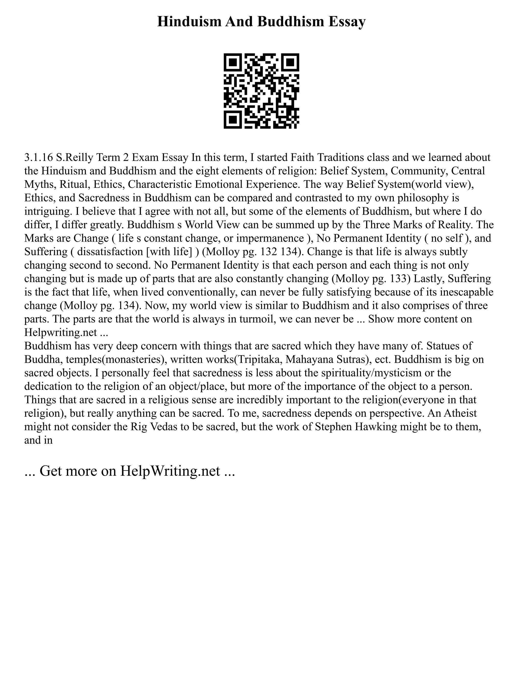 Hinduism And Buddhism Essay
3.1.16 S.Reilly Term 2 Exam Essay In this term, I started Faith Traditions class and we learned about
the Hinduism and Buddhism and the eight elements of religion: Belief System, Community, Central
Myths, Ritual, Ethics, Characteristic Emotional Experience. The way Belief System(world view),
Ethics, and Sacredness in Buddhism can be compared and contrasted to my own philosophy is
intriguing. I believe that I agree with not all, but some of the elements of Buddhism, but where I do
differ, I differ greatly. Buddhism s World View can be summed up by the Three Marks of Reality. The
Marks are Change ( life s constant change, or impermanence ), No Permanent Identity ( no self ), and
Suffering ( dissatisfaction [with life] ) (Molloy pg. 132 134). Change is that life is always subtly
changing second to second. No Permanent Identity is that each person and each thing is not only
changing but is made up of parts that are also constantly changing (Molloy pg. 133) Lastly, Suffering
is the fact that life, when lived conventionally, can never be fully satisfying because of its inescapable
change (Molloy pg. 134). Now, my world view is similar to Buddhism and it also comprises of three
parts. The parts are that the world is always in turmoil, we can never be ... Show more content on
Helpwriting.net ...
Buddhism has very deep concern with things that are sacred which they have many of. Statues of
Buddha, temples(monasteries), written works(Tripitaka, Mahayana Sutras), ect. Buddhism is big on
sacred objects. I personally feel that sacredness is less about the spirituality/mysticism or the
dedication to the religion of an object/place, but more of the importance of the object to a person.
Things that are sacred in a religious sense are incredibly important to the religion(everyone in that
religion), but really anything can be sacred. To me, sacredness depends on perspective. An Atheist
might not consider the Rig Vedas to be sacred, but the work of Stephen Hawking might be to them,
and in
... Get more on HelpWriting.net ...
 