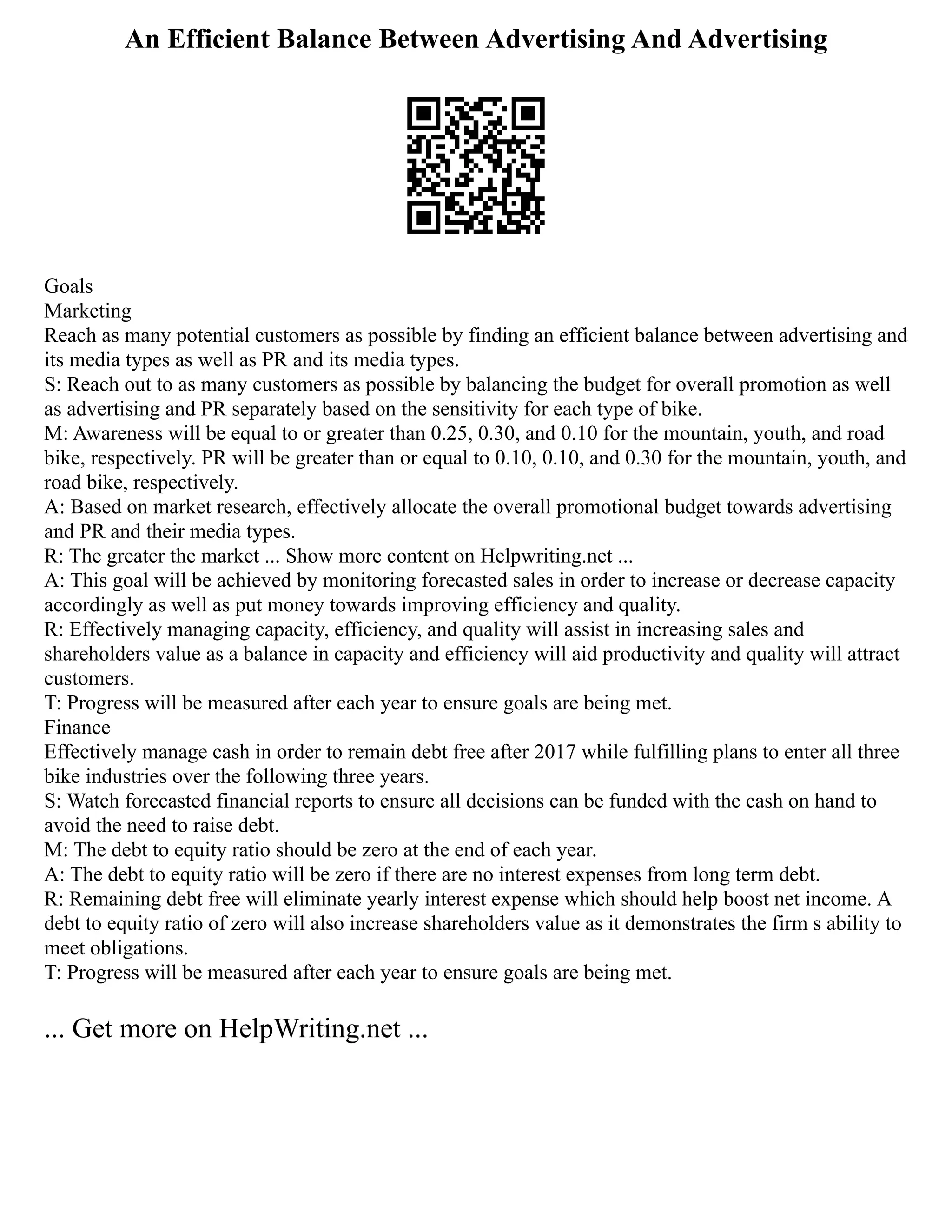 An Efficient Balance Between Advertising And Advertising
Goals
Marketing
Reach as many potential customers as possible by finding an efficient balance between advertising and
its media types as well as PR and its media types.
S: Reach out to as many customers as possible by balancing the budget for overall promotion as well
as advertising and PR separately based on the sensitivity for each type of bike.
M: Awareness will be equal to or greater than 0.25, 0.30, and 0.10 for the mountain, youth, and road
bike, respectively. PR will be greater than or equal to 0.10, 0.10, and 0.30 for the mountain, youth, and
road bike, respectively.
A: Based on market research, effectively allocate the overall promotional budget towards advertising
and PR and their media types.
R: The greater the market ... Show more content on Helpwriting.net ...
A: This goal will be achieved by monitoring forecasted sales in order to increase or decrease capacity
accordingly as well as put money towards improving efficiency and quality.
R: Effectively managing capacity, efficiency, and quality will assist in increasing sales and
shareholders value as a balance in capacity and efficiency will aid productivity and quality will attract
customers.
T: Progress will be measured after each year to ensure goals are being met.
Finance
Effectively manage cash in order to remain debt free after 2017 while fulfilling plans to enter all three
bike industries over the following three years.
S: Watch forecasted financial reports to ensure all decisions can be funded with the cash on hand to
avoid the need to raise debt.
M: The debt to equity ratio should be zero at the end of each year.
A: The debt to equity ratio will be zero if there are no interest expenses from long term debt.
R: Remaining debt free will eliminate yearly interest expense which should help boost net income. A
debt to equity ratio of zero will also increase shareholders value as it demonstrates the firm s ability to
meet obligations.
T: Progress will be measured after each year to ensure goals are being met.
... Get more on HelpWriting.net ...
 