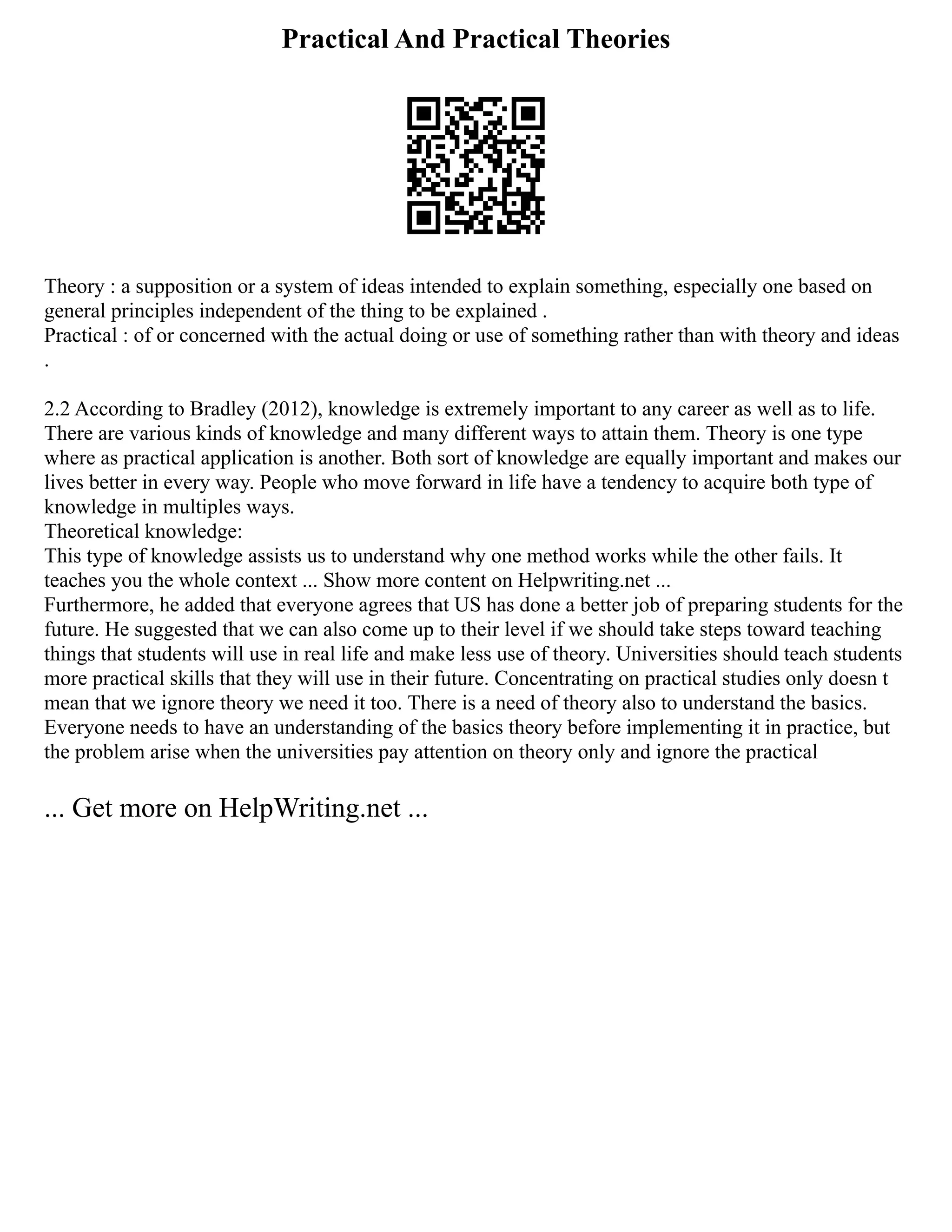 Practical And Practical Theories
Theory : a supposition or a system of ideas intended to explain something, especially one based on
general principles independent of the thing to be explained .
Practical : of or concerned with the actual doing or use of something rather than with theory and ideas
.
2.2 According to Bradley (2012), knowledge is extremely important to any career as well as to life.
There are various kinds of knowledge and many different ways to attain them. Theory is one type
where as practical application is another. Both sort of knowledge are equally important and makes our
lives better in every way. People who move forward in life have a tendency to acquire both type of
knowledge in multiples ways.
Theoretical knowledge:
This type of knowledge assists us to understand why one method works while the other fails. It
teaches you the whole context ... Show more content on Helpwriting.net ...
Furthermore, he added that everyone agrees that US has done a better job of preparing students for the
future. He suggested that we can also come up to their level if we should take steps toward teaching
things that students will use in real life and make less use of theory. Universities should teach students
more practical skills that they will use in their future. Concentrating on practical studies only doesn t
mean that we ignore theory we need it too. There is a need of theory also to understand the basics.
Everyone needs to have an understanding of the basics theory before implementing it in practice, but
the problem arise when the universities pay attention on theory only and ignore the practical
... Get more on HelpWriting.net ...
 