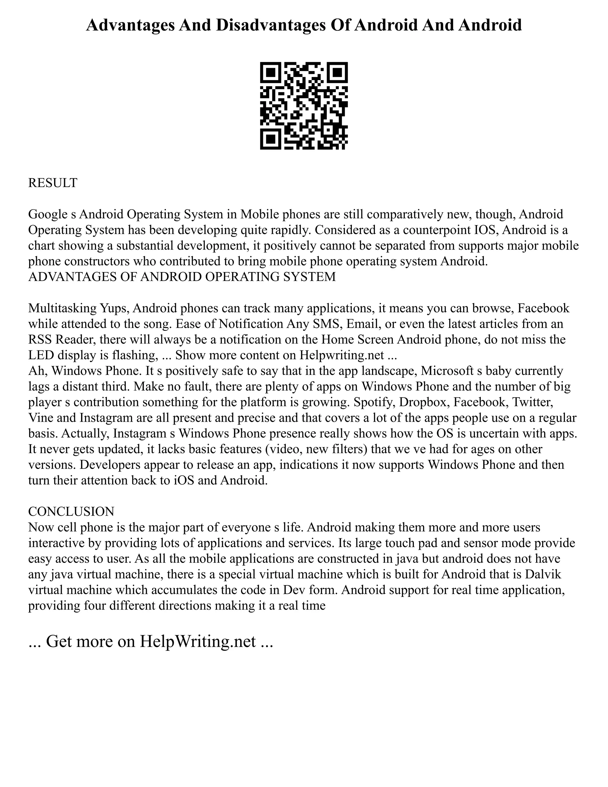 Advantages And Disadvantages Of Android And Android
RESULT
Google s Android Operating System in Mobile phones are still comparatively new, though, Android
Operating System has been developing quite rapidly. Considered as a counterpoint IOS, Android is a
chart showing a substantial development, it positively cannot be separated from supports major mobile
phone constructors who contributed to bring mobile phone operating system Android.
ADVANTAGES OF ANDROID OPERATING SYSTEM
Multitasking Yups, Android phones can track many applications, it means you can browse, Facebook
while attended to the song. Ease of Notification Any SMS, Email, or even the latest articles from an
RSS Reader, there will always be a notification on the Home Screen Android phone, do not miss the
LED display is flashing, ... Show more content on Helpwriting.net ...
Ah, Windows Phone. It s positively safe to say that in the app landscape, Microsoft s baby currently
lags a distant third. Make no fault, there are plenty of apps on Windows Phone and the number of big
player s contribution something for the platform is growing. Spotify, Dropbox, Facebook, Twitter,
Vine and Instagram are all present and precise and that covers a lot of the apps people use on a regular
basis. Actually, Instagram s Windows Phone presence really shows how the OS is uncertain with apps.
It never gets updated, it lacks basic features (video, new filters) that we ve had for ages on other
versions. Developers appear to release an app, indications it now supports Windows Phone and then
turn their attention back to iOS and Android.
CONCLUSION
Now cell phone is the major part of everyone s life. Android making them more and more users
interactive by providing lots of applications and services. Its large touch pad and sensor mode provide
easy access to user. As all the mobile applications are constructed in java but android does not have
any java virtual machine, there is a special virtual machine which is built for Android that is Dalvik
virtual machine which accumulates the code in Dev form. Android support for real time application,
providing four different directions making it a real time
... Get more on HelpWriting.net ...
 