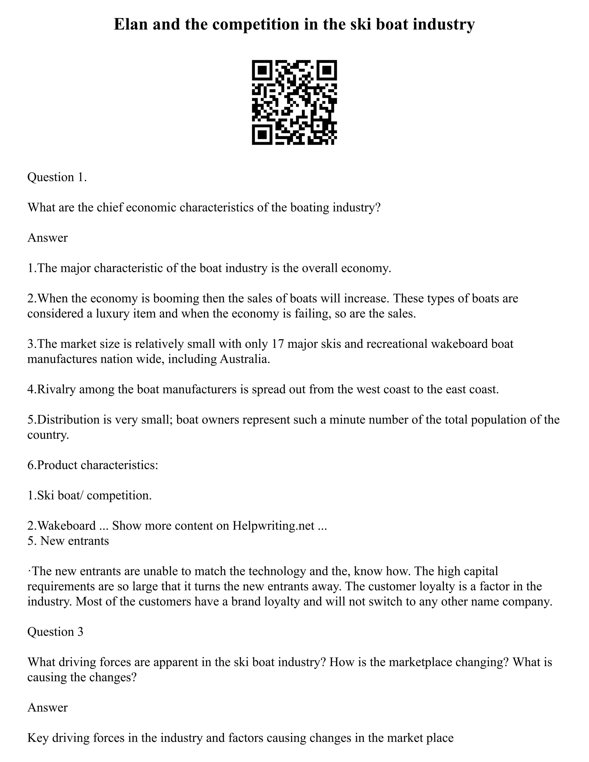 Elan and the competition in the ski boat industry
Question 1.
What are the chief economic characteristics of the boating industry?
Answer
1.The major characteristic of the boat industry is the overall economy.
2.When the economy is booming then the sales of boats will increase. These types of boats are
considered a luxury item and when the economy is failing, so are the sales.
3.The market size is relatively small with only 17 major skis and recreational wakeboard boat
manufactures nation wide, including Australia.
4.Rivalry among the boat manufacturers is spread out from the west coast to the east coast.
5.Distribution is very small; boat owners represent such a minute number of the total population of the
country.
6.Product characteristics:
1.Ski boat/ competition.
2.Wakeboard ... Show more content on Helpwriting.net ...
5. New entrants
·The new entrants are unable to match the technology and the, know how. The high capital
requirements are so large that it turns the new entrants away. The customer loyalty is a factor in the
industry. Most of the customers have a brand loyalty and will not switch to any other name company.
Question 3
What driving forces are apparent in the ski boat industry? How is the marketplace changing? What is
causing the changes?
Answer
Key driving forces in the industry and factors causing changes in the market place
 