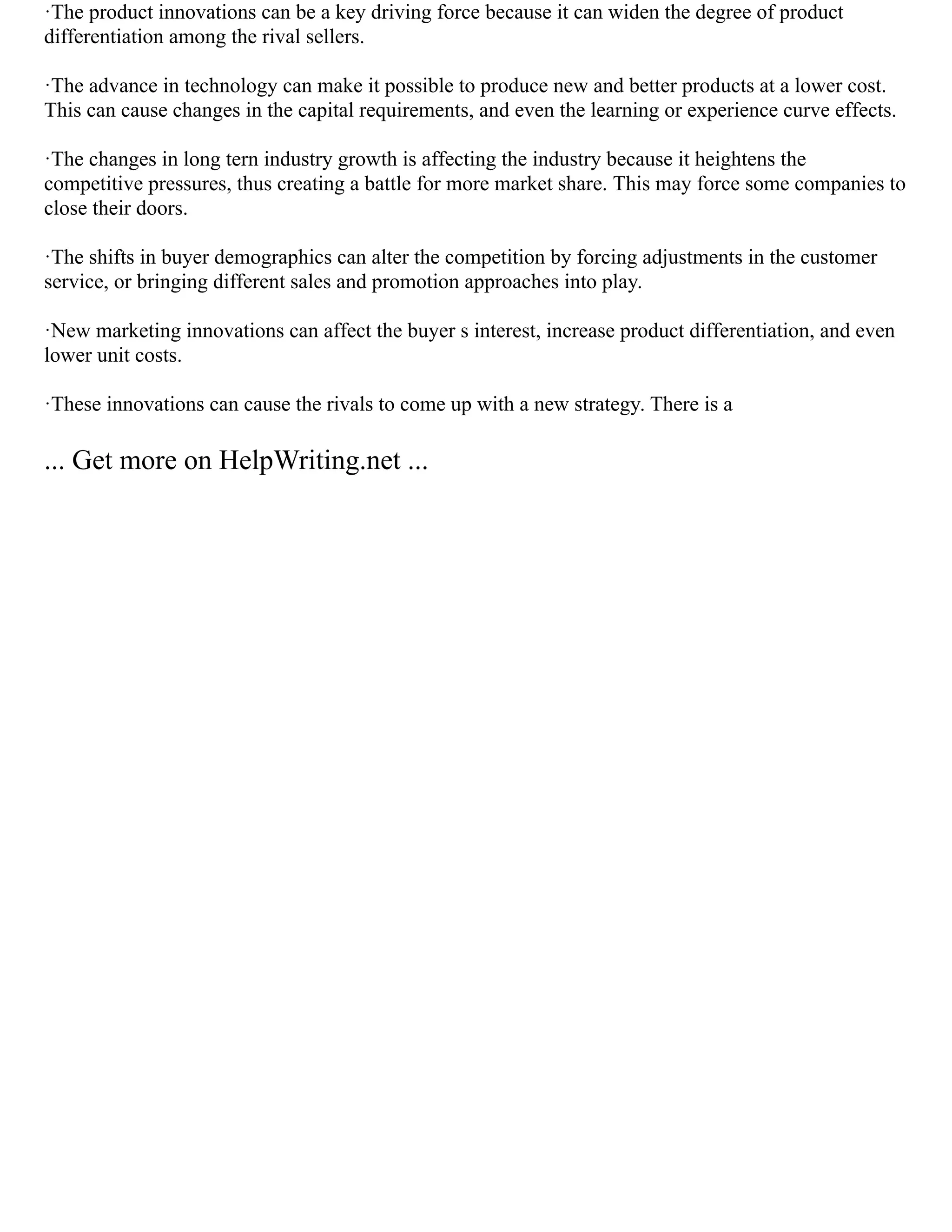 ·The product innovations can be a key driving force because it can widen the degree of product
differentiation among the rival sellers.
·The advance in technology can make it possible to produce new and better products at a lower cost.
This can cause changes in the capital requirements, and even the learning or experience curve effects.
·The changes in long tern industry growth is affecting the industry because it heightens the
competitive pressures, thus creating a battle for more market share. This may force some companies to
close their doors.
·The shifts in buyer demographics can alter the competition by forcing adjustments in the customer
service, or bringing different sales and promotion approaches into play.
·New marketing innovations can affect the buyer s interest, increase product differentiation, and even
lower unit costs.
·These innovations can cause the rivals to come up with a new strategy. There is a
... Get more on HelpWriting.net ...
 