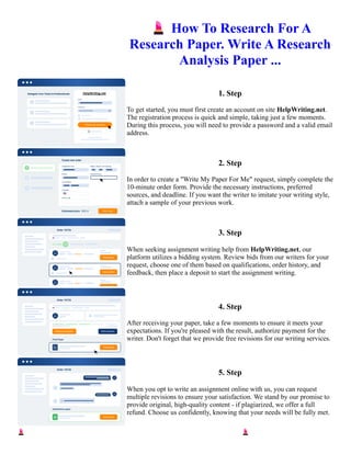 💄How To Research For A
Research Paper. Write A Research
Analysis Paper ...
1. Step
To get started, you must first create an account on site HelpWriting.net.
The registration process is quick and simple, taking just a few moments.
During this process, you will need to provide a password and a valid email
address.
2. Step
In order to create a "Write My Paper For Me" request, simply complete the
10-minute order form. Provide the necessary instructions, preferred
sources, and deadline. If you want the writer to imitate your writing style,
attach a sample of your previous work.
3. Step
When seeking assignment writing help from HelpWriting.net, our
platform utilizes a bidding system. Review bids from our writers for your
request, choose one of them based on qualifications, order history, and
feedback, then place a deposit to start the assignment writing.
4. Step
After receiving your paper, take a few moments to ensure it meets your
expectations. If you're pleased with the result, authorize payment for the
writer. Don't forget that we provide free revisions for our writing services.
5. Step
When you opt to write an assignment online with us, you can request
multiple revisions to ensure your satisfaction. We stand by our promise to
provide original, high-quality content - if plagiarized, we offer a full
refund. Choose us confidently, knowing that your needs will be fully met.
💄How To Research For A Research Paper. Write A Research Analysis Paper ... 💄How To Research For A
Research Paper. Write A Research Analysis Paper ...
 