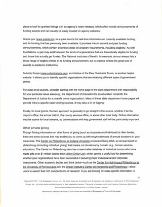 place to look for grantee listings is in an agency's news releases, which often include announcements of
funding awards and can usually be easily located on agency websites.


Grants.gov (www.grants.gov) is a great source for real-time information on currently available funding,
and for funding that has previously been available. It provides links to current and past funding
announcements, which contain extensive detail on program requirements, including eligibility. As with
foundations, a gap may exist between the kinds of organizations that are theoretically eligible for funding
and those that actually get funded. The National Institutes of Health, for example, almost always lists a
broad range of eligible entities in its funding announcement, but in practice directs the great bulk of
awards to academic institutions.


Subsidy Scope (www.subsidyscope.org).aninitiative                            of the Pew Charitable Trusts, is another helpful
website. It allows you to identify specific organizations that are receiving different types of government
grants.


For state-level sources, consider starting with the home page of the state department with responsibility
for your particular issue area (e.g., the Department of Education for an education nonprofit, the
Department of Justice for a juvenile crime organization). Many of these state department home pages will
provide links to specific state funding sources. It may take a bit of digging!


Finally, for local grants, the best approach is generally to go straight to the source, whether it be the
mayor's office, the school district, the county services office, or some other local body. Online information
may be scarce for local streams, so conversations with key government staff will be particularly important.


Other private giving
Though finding information on other forms of giving (such as corporate and individual) is often harder,
there are some sources that may enable you to come up with rough estimates of annual donations in your
issue area. The Center on Philanthropy at Indiana University produces Giving USA, an annual report on
philanthropy (including individual giving) that breaks out donations by domain (e.g., human services,
education). The Center on Philanthropy also has a searchable database of individual donors who have
made gifts over $1 million (called their Million Dollar List), which can be a useful tool for determining
whether peer organizations have been successful in securing major individual and/or corporate
investments. Other academic bodies and think tanks-such                                as the Center for High Impact Philanthropy at
the University of Pennsylvania and the Urban Institute's Center on Nonprofits and Philanthropy-allow
users to search their rich compendiums of research. If you are looking for state-specific information, it

                                                                                                                                                          53
Copyright   © 2011 The Bridgespan    Group. Inc. All rights reserved.    Bridqestar   and Bridgespan    are registered   trademarks   of The Bridqespan

  Group. Inc. All other marks are the property of their respective      owners. This work is licensed     under the Creative   Commons     Attribution-
                                       Noncommercial-No      Derivative Works :3.0 United States License.

                       Permissions   beyond the scope   or this   license are available at Bridqesoan's    Terms of Use page.
 