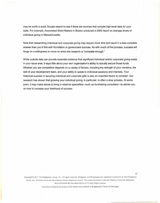 ·   '




        may be worth a quick Google search to see if there are sources that compile high-level data for your
        state. For example, Associated Grant Makers in Boston produced a 2005 report on average levels of
        individual giving in Massachusetts.


        Note that researching individual and corporate giving may require more time and result in a less complete
        answer than you'd find with foundation or government sources. As with much of this process, success will
        hinge on a willingness to move on when the research is "complete enough."


        While outside data can provide essential evidence that significant individual and/or corporate giving exists
        in your issue area, it says little about your own organization's ability to actually secure those funds.
        Whether you are competitive depends on a variety of factors, including the strength of your narrative, the
        skill of your development team, and your ability to speak to individual passions and interests. Your
        historical success in securing individual and corporate gifts is also an important factor to consider. Our
        research has shown that growing your individual giving, in particular, is often a slow process. At some
        point, it may make sense to bring in external specialists-such                            as fund raising consultant-to                advise you
        on how to increase your likelihood of success.




                                                                                                                                                                 54
        Copyright@   20'11 The Bridqespan   Group. Inc. All rights reserved.    Bridgestar   and Bridqespan    are registered   trademarks   of The Bridgespan

          Group, Inc. All other marks are the property of their respective     owners. This work is licensed      under the Creative   Commons    Attribution-
                                              Noncommercial-No      Derivative Works     3.0 United States License.

                              Permissions   beyond the scope of this license are available      at Bridgespan's    Terms of Use page.
 