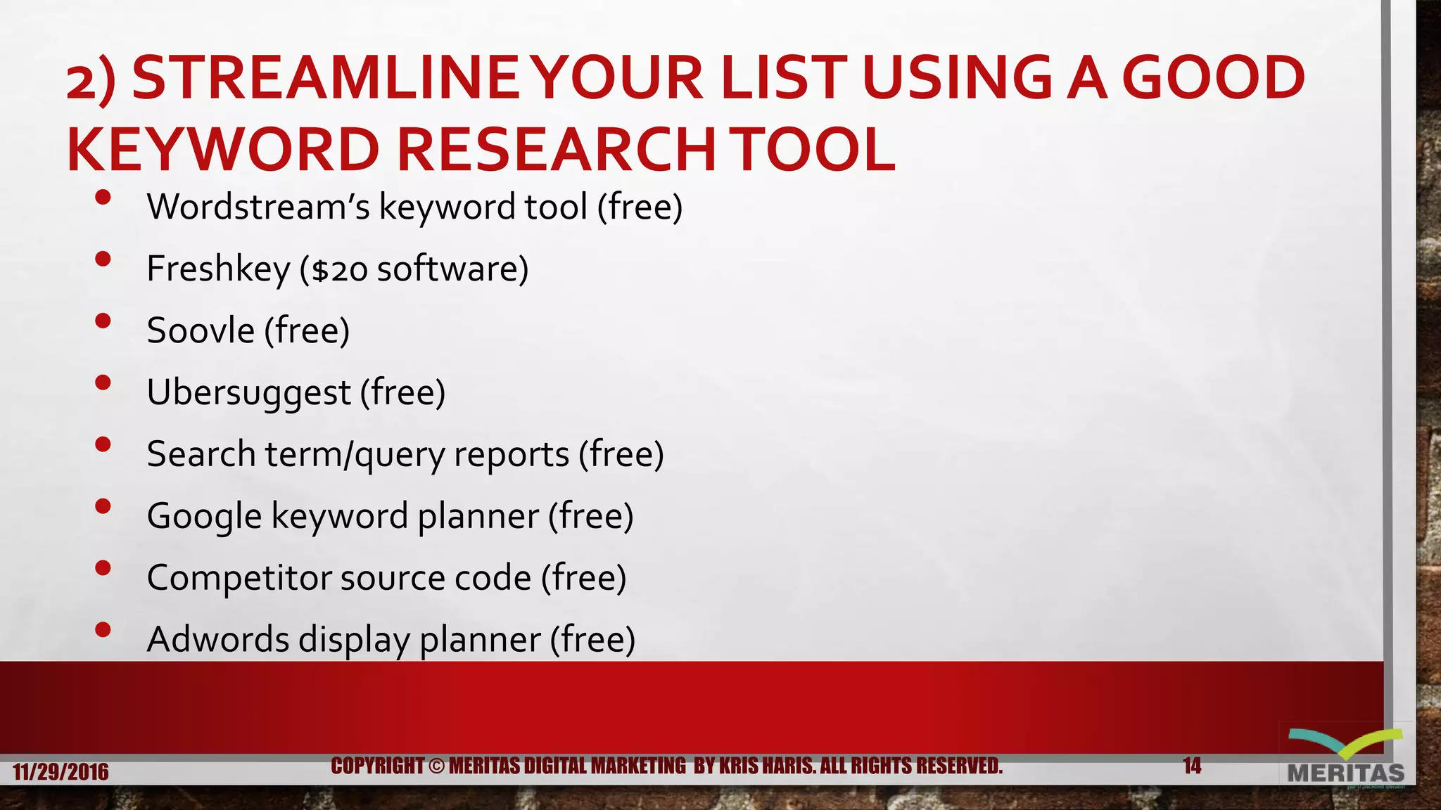 2) STREAMLINEYOUR LIST USING A GOOD
KEYWORD RESEARCHTOOL
• Wordstream’s keyword tool (free)
• Freshkey ($20 software)
• Soovle (free)
• Ubersuggest (free)
• Search term/query reports (free)
• Google keyword planner (free)
• Competitor source code (free)
• Adwords display planner (free)
11/29/2016 14COPYRIGHT © MERITAS DIGITAL MARKETING BY KRIS HARIS. ALL RIGHTS RESERVED.
 