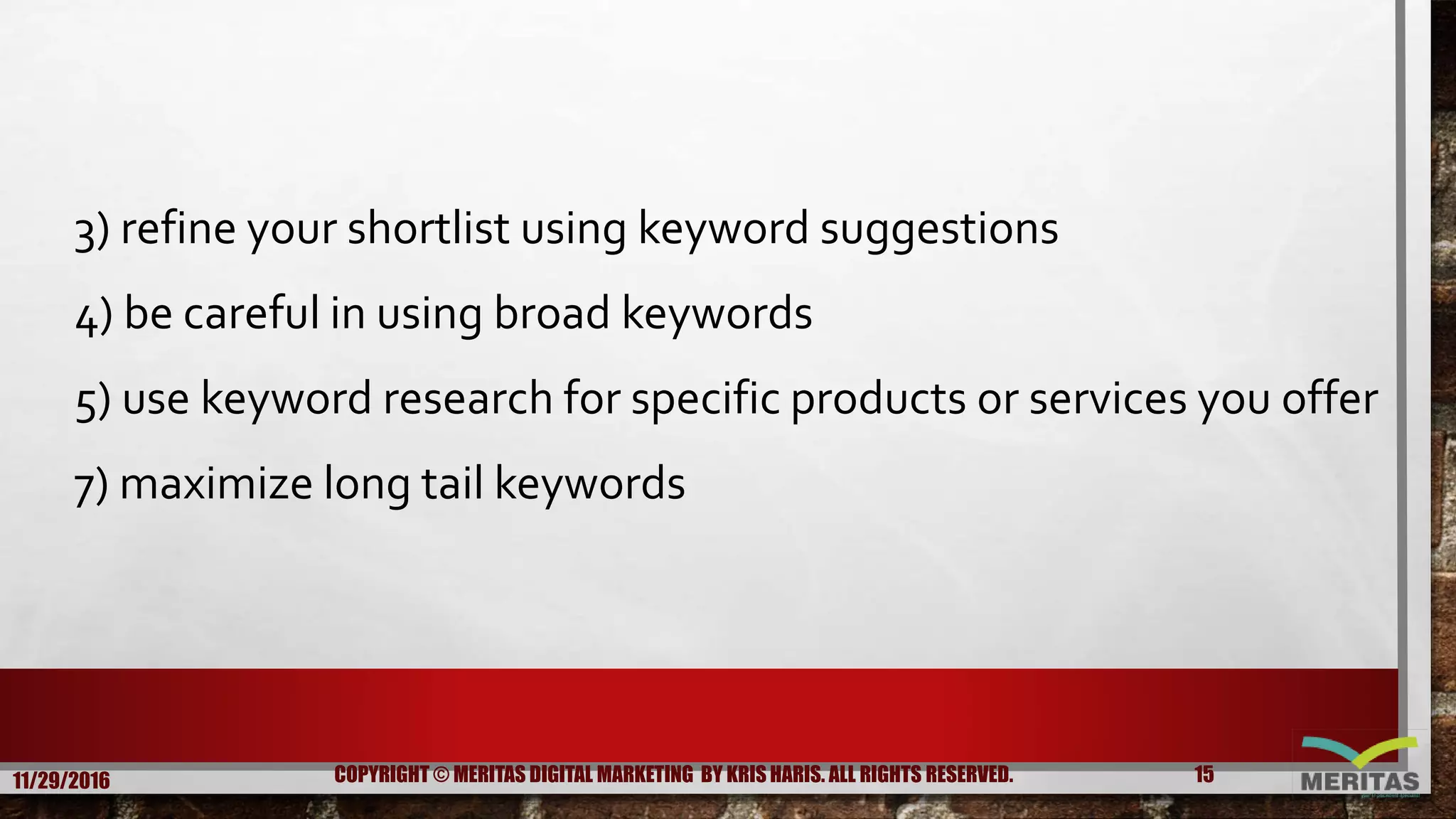3) refine your shortlist using keyword suggestions
4) be careful in using broad keywords
5) use keyword research for specific products or services you offer
7) maximize long tail keywords
11/29/2016 15COPYRIGHT © MERITAS DIGITAL MARKETING BY KRIS HARIS. ALL RIGHTS RESERVED.
 