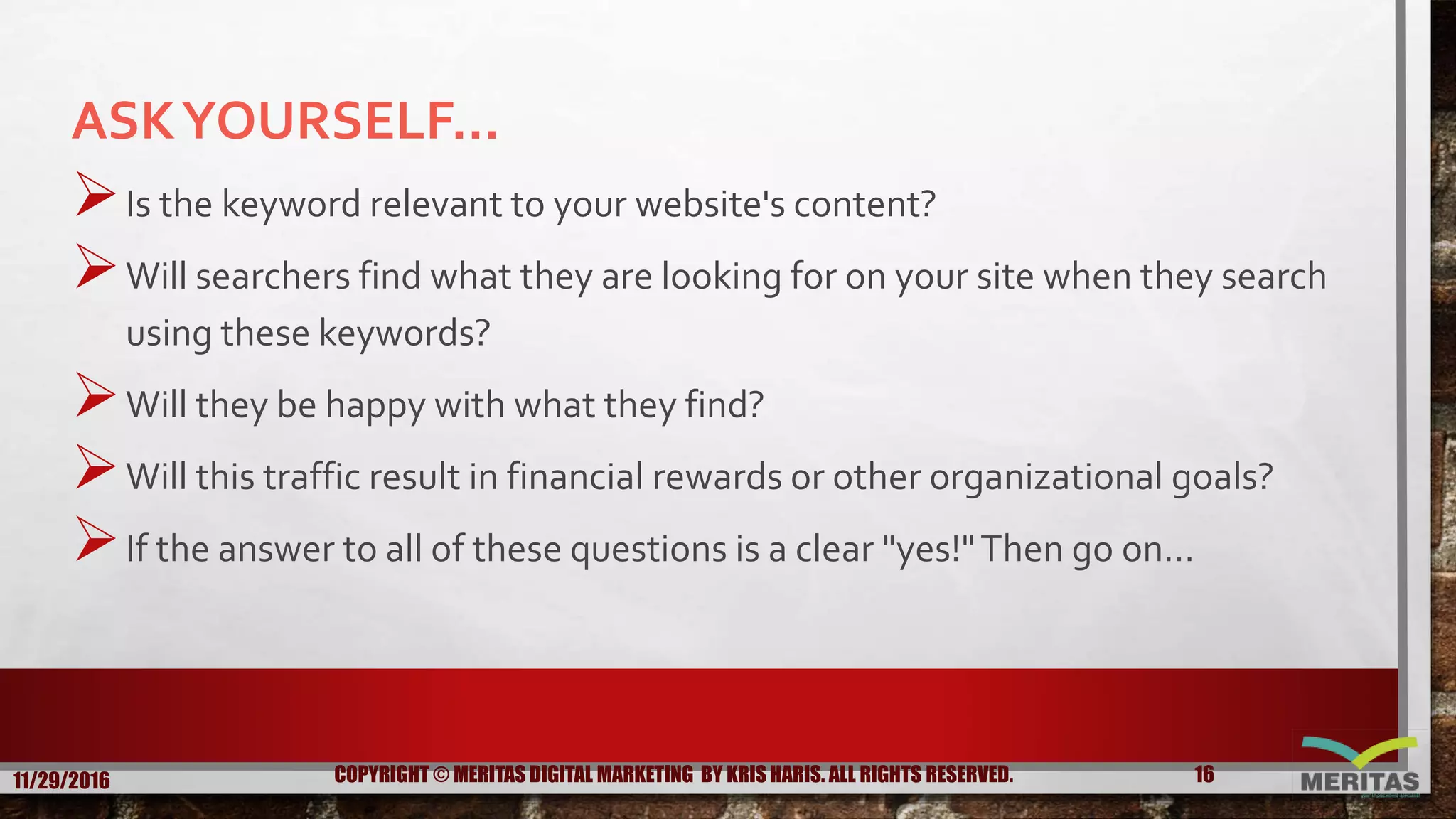 ASKYOURSELF...
Is the keyword relevant to your website's content?
Will searchers find what they are looking for on your site when they search
using these keywords?
Will they be happy with what they find?
Will this traffic result in financial rewards or other organizational goals?
If the answer to all of these questions is a clear "yes!"Then go on…
11/29/2016 16COPYRIGHT © MERITAS DIGITAL MARKETING BY KRIS HARIS. ALL RIGHTS RESERVED.
 