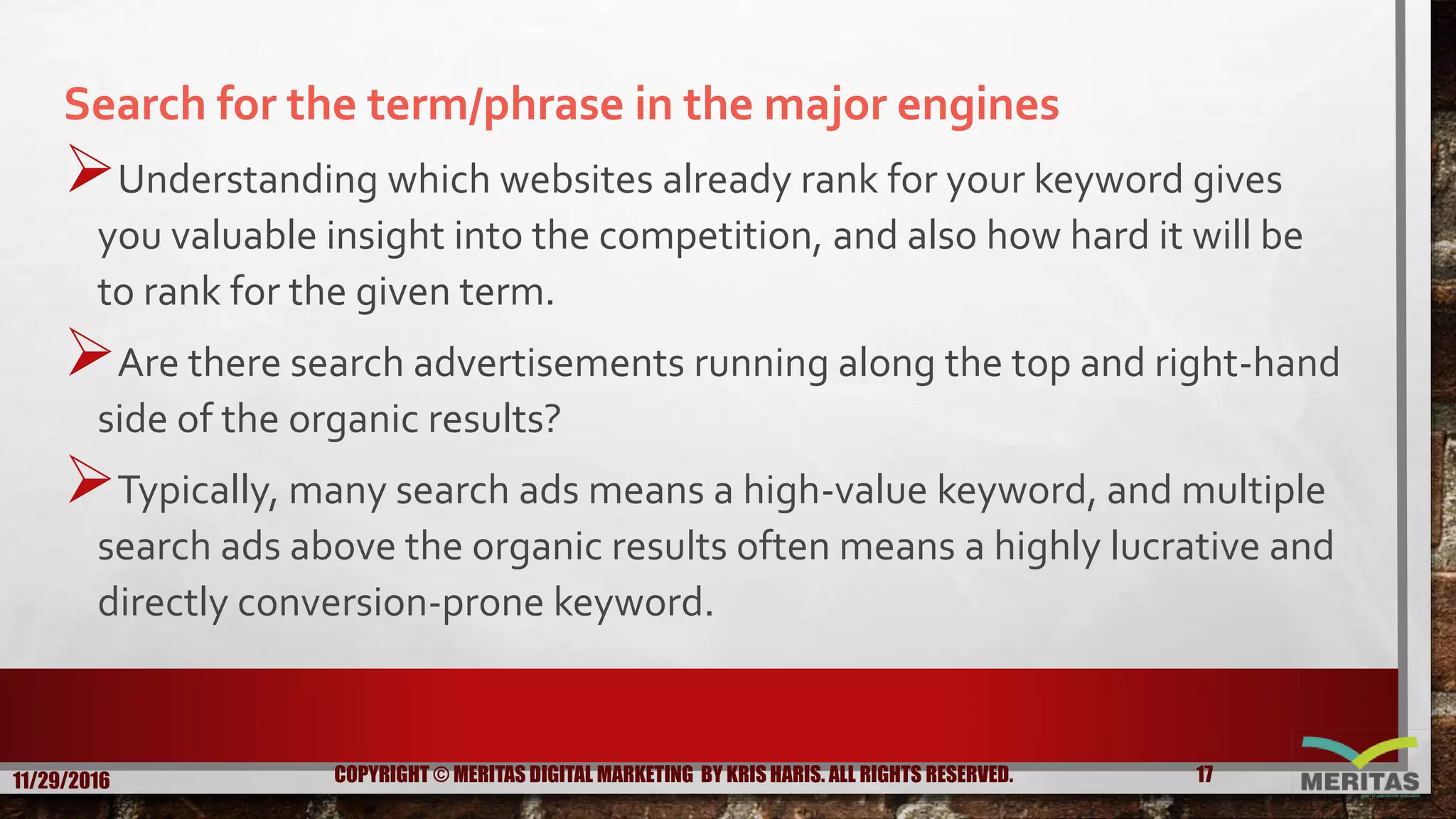 Search for the term/phrase in the major engines
Understanding which websites already rank for your keyword gives
you valuable insight into the competition, and also how hard it will be
to rank for the given term.
Are there search advertisements running along the top and right-hand
side of the organic results?
Typically, many search ads means a high-value keyword, and multiple
search ads above the organic results often means a highly lucrative and
directly conversion-prone keyword.
11/29/2016 17COPYRIGHT © MERITAS DIGITAL MARKETING BY KRIS HARIS. ALL RIGHTS RESERVED.
 
