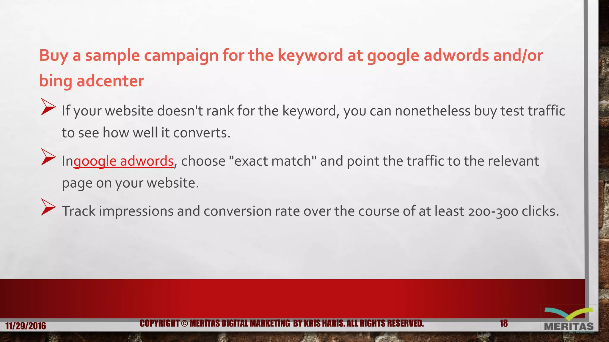 Buy a sample campaign for the keyword at google adwords and/or
bing adcenter
If your website doesn't rank for the keyword, you can nonetheless buy test traffic
to see how well it converts.
Ingoogle adwords, choose "exact match" and point the traffic to the relevant
page on your website.
Track impressions and conversion rate over the course of at least 200-300 clicks.
11/29/2016 18COPYRIGHT © MERITAS DIGITAL MARKETING BY KRIS HARIS. ALL RIGHTS RESERVED.
 