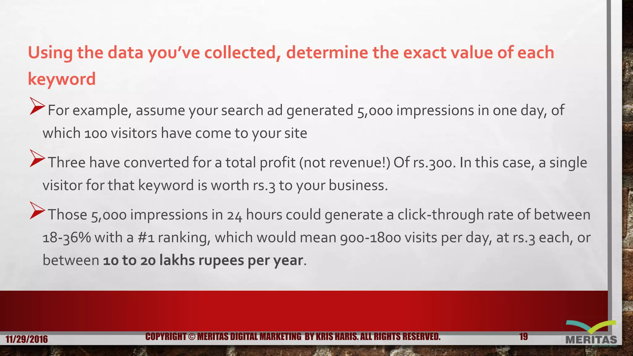 Using the data you’ve collected, determine the exact value of each
keyword
For example, assume your search ad generated 5,000 impressions in one day, of
which 100 visitors have come to your site
Three have converted for a total profit (not revenue!) Of rs.300. In this case, a single
visitor for that keyword is worth rs.3 to your business.
Those 5,000 impressions in 24 hours could generate a click-through rate of between
18-36% with a #1 ranking, which would mean 900-1800 visits per day, at rs.3 each, or
between 10 to 20 lakhs rupees per year.
11/29/2016 19COPYRIGHT © MERITAS DIGITAL MARKETING BY KRIS HARIS. ALL RIGHTS RESERVED.
 