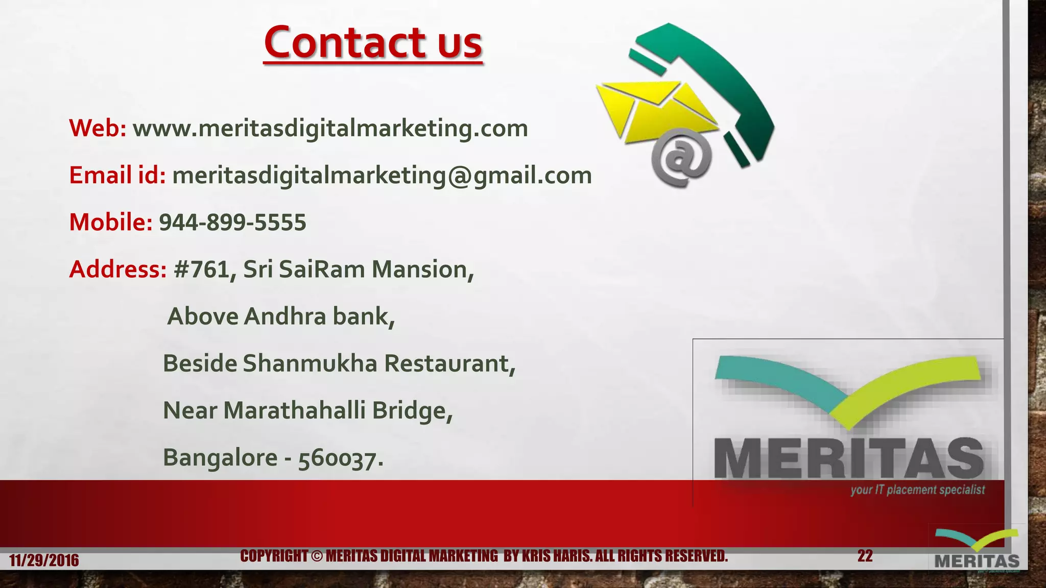 Contact us
Web: www.meritasdigitalmarketing.com
Email id: meritasdigitalmarketing@gmail.com
Mobile: 944-899-5555
Address: #761, Sri SaiRam Mansion,
Above Andhra bank,
Beside Shanmukha Restaurant,
Near Marathahalli Bridge,
Bangalore - 560037.
11/29/2016 22COPYRIGHT © MERITAS DIGITAL MARKETING BY KRIS HARIS. ALL RIGHTS RESERVED.
 