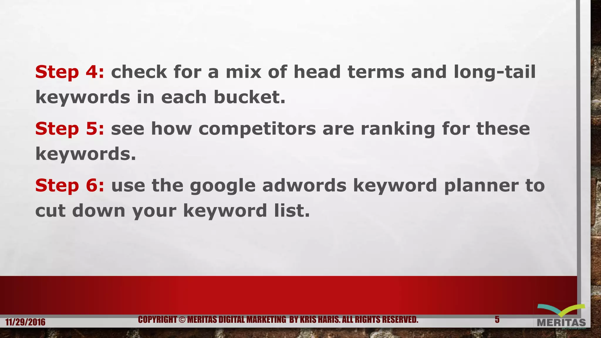 Step 4: check for a mix of head terms and long-tail
keywords in each bucket.
Step 5: see how competitors are ranking for these
keywords.
Step 6: use the google adwords keyword planner to
cut down your keyword list.
11/29/2016 5COPYRIGHT © MERITAS DIGITAL MARKETING BY KRIS HARIS. ALL RIGHTS RESERVED.
 