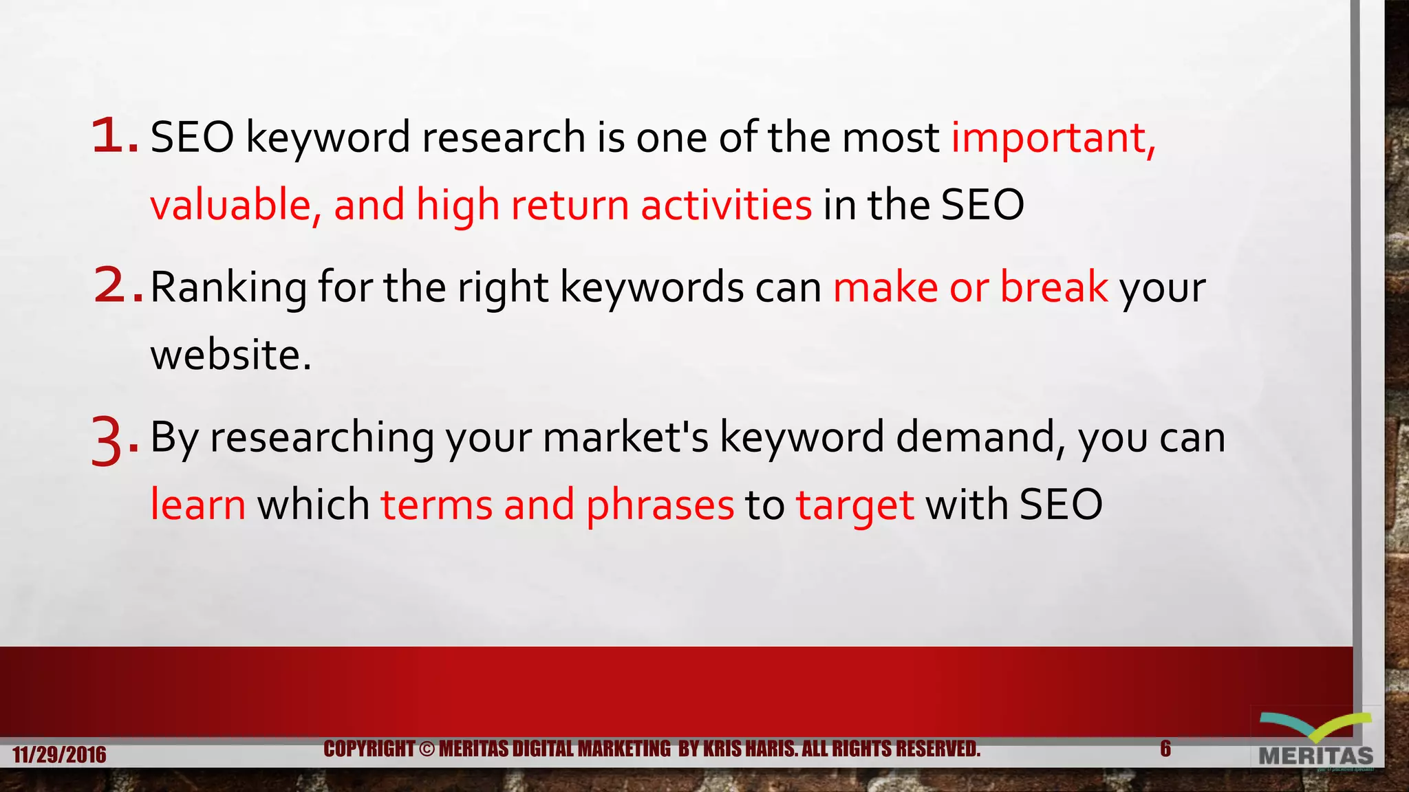 1.SEO keyword research is one of the most important,
valuable, and high return activities in the SEO
2.Ranking for the right keywords can make or break your
website.
3.By researching your market's keyword demand, you can
learn which terms and phrases to target with SEO
11/29/2016 6COPYRIGHT © MERITAS DIGITAL MARKETING BY KRIS HARIS. ALL RIGHTS RESERVED.
 